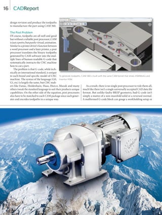 16
design revision and produce the toolpaths
to manufacture the part using CAM 360.
The Post Problem
Of course, toolpaths are all well and good
but without a reliable post processor, CAM
is just a pretty, but purely virtual, animation.
Similar to a printer driver’s function between
a word processor and a laser printer, a post
processor translates the binary toolpaths
generated by CAM software into the mul-
tiple lines of human-readable G-code that
systematically instructs the CNC machine
how to cut a part.
The problem is that G-code, while tech-
nically an international standard, is unique
to each brand and speciﬁc model of CNC
machine. The syntax of the language (G0,
G1, etc) is largely the same, but CNC mak-
ers like Fanuc, Heidenhain, Haas, Hurco, Mazak and many
others tweak the standard language to suit their products unique
capabilities. On the other side of the equation, post processors
also have to be matched to each CAM package since each gener-
ates and encodes toolpaths in a unique way.
As a result, there is no single post processor to rule them all,
much like there isn’t a single universally accepted CAD data ﬁle
format. But unlike faulty BREP geometry, bad G-code isn’t
simply a matter of a non-manifold solid or a reversed normal.
A malformed G-code block can gouge a workholding setup or
CADReport
To generate toolpaths, CAM 360 is built with the same CAM kernel that drives HSMWorks and
Inventor HSM.
14-19-DES.indd 16 14-02-07 1:54 PM
 