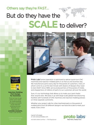 Others say they’re FAST...
Proto Labs’ entire operation is optimized to deliver quick-turn CNC
machined and injection molded parts in as fast as one business day.
We manufacture parts every day for thousands of customers, many of
whom come to us at the last minute with dozens of designs they need
to test ASAP. Since 1999, we’ve produced tens of thousands of molds,
and shipped tens of millions of parts to our customers all over the world.
Sure, it’s our technology that allows us to make your parts faster
than anyone else. We back it up with large-scale global manufacturing
facilities with hundreds of CNC machines and injection molding presses
on three separate continents.
Whether your project calls for a few machined parts or thousands of
molded parts from 50 different designs—we have the scale to meet your
needs. Every time!
But do they have the
to deliver?SCALE
ISO 9001:2008 Certiﬁed • ITAR Registered
Call 877.479.3680
or visit www.protolabs.com
© 2014 Proto Labs, Inc.
Visa/Mastercard Accepted
Injection Molding
Part Design
for Dummies
Find out how to get
better parts faster
by understanding
the basic principles
of the injection
molding process.
Request your
free book at
protolabs.com/parts.
Enter code DE14A.
14-19-DES.indd 19 14-02-07 1:54 PM
 