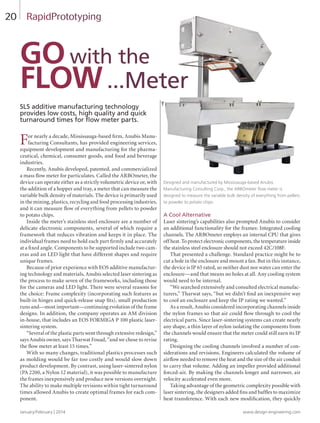 January/February | 2014 www.design-engineering.com
20
SLS additive manufacturing technology
provides low costs, high quality and quick
turnaround times for flow meter parts.
For nearly a decade, Mississauga-based firm, Anubis Manu-
facturing Consultants, has provided engineering services,
equipment development and manufacturing for the pharma-
ceutical, chemical, consumer goods, and food and beverage
industries.
Recently, Anubis developed, patented, and commercialized
a mass flow meter for particulates. Called the ARBOmeter, the
device can operate either as a strictly volumetric device or, with
the addition of a hopper and tray, a meter that can measure the
variable bulk density of materials. The device is primarily used
in the mining, plastics, recycling and food processing industries,
and it can measure flow of everything from pellets to powder
to potato chips.
Inside the meter’s stainless steel enclosure are a number of
delicate electronic components, several of which require a
framework that reduces vibration and keeps it in place. The
individual frames need to hold each part firmly and accurately
at a fixed angle. Components to be supported include two cam-
eras and an LED light that have different shapes and require
unique frames.
Because of prior experience with EOS additive manufactur-
ing technology and materials, Anubis selected laser sintering as
the process to make seven of the frameworks, including those
for the cameras and LED light. There were several reasons for
the choice: Frame complexity (incorporating such features as
built-in hinges and quick-release snap fits), small production
runs and—most important—continuing evolution of the frame
designs. In addition, the company operates an AM division
in-house, that includes an EOS FORMIGA P 100 plastic laser-
sintering system.
“Several of the plastic parts went through extensive redesign,”
says Anubis owner, says Tharwat Fouad, “and we chose to revise
the flow meter at least 15 times.”
With so many changes, traditional plastics processes such
as molding would be far too costly and would slow down
product development. By contrast, using laser-sintered nylon
(PA 2200, a Nylon 12 material), it was possible to manufacture
the frames inexpensively and produce new versions overnight.
The ability to make multiple revisions within tight turnaround
times allowed Anubis to create optimal frames for each com-
ponent.
A Cool Alternative
Laser sintering’s capabilities also prompted Anubis to consider
an additional functionality for the frames: Integrated cooling
channels. The ARBOmeter employs an internal CPU that gives
off heat. To protect electronic components, the temperature inside
the stainless steel enclosure should not exceed 42C/108F.
That presented a challenge. Standard practice might be to
cut a hole in the enclosure and mount a fan. But in this instance,
the device is IP 65 rated, so neither dust nor water can enter the
enclosure—and that means no holes at all. Any cooling system
would need to be internal.
“We searched extensively and consulted electrical manufac-
turers,” Tharwat says, “but we didn’t find an inexpensive way
to cool an enclosure and keep the IP rating we wanted.”
As a result, Anubis considered incorporating channels inside
the nylon frames so that air could flow through to cool the
electrical parts. Since laser-sintering systems can create nearly
any shape, a thin layer of nylon isolating the components from
the channels would ensure that the meter could still earn its IP
rating.
Designing the cooling channels involved a number of con-
siderations and revisions. Engineers calculated the volume of
airflow needed to remove the heat and the size of the air conduit
to carry that volume. Adding an impeller provided additional
forced-air. By making the channels longer and narrower, air
velocity accelerated even more.
Taking advantage of the geometric complexity possible with
laser sintering, the designers added fins and baffles to maximize
heat transference. With each new modification, they quickly
RapidPrototyping
Designed and manufactured by Mississauga-based Anubis
Manufacturing Consulting Corp., the ARBOmeter flow meter is
designed to measure the variable bulk density of everything from pellets
to powder to potato chips.
Gowith the
Flow...Meter
20-21-DES.indd 20 14-02-07 2:57 PM
 