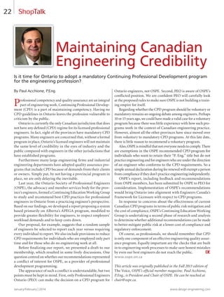 January/February | 2014 www.design-engineering.com
22
Is it time for Ontario to adopt a mandatory Continuing Professional Development program
for the engineering profession?
By Paul Acchione, P.Eng.
Professional competency and quality assurance are an integral
part of engineering work. Continuing Professional Develop-
ment (CPD) is a part of maintaining competency. Having no
CPD guidelines in Ontario leaves the profession vulnerable to
criticism by the public.
Ontario is currently the only Canadian jurisdiction that does
not have any deﬁned (CPD) regime for its licensed professional
engineers. In fact, eight of the provinces have mandatory CPD
programs. Many engineers are concerned that, without a formal
program in place, Ontario’s licensed engineers will not maintain
the same level of credibility in the eyes of industry and the
public compared with engineers in the other jurisdictions that
have established programs.
Furthermore many large engineering ﬁrms and industrial
engineering departments have adopted quality assurance pro-
grams that include CPD because of demands from their clients
or owners. Simply put, by not having a provincial program in
place, we are only delaying the inevitable.
Last year, the Ontario Society of Professional Engineers
(OSPE), the advocacy and member services body for the prov-
ince’s engineers, formed a Continuing Education Working Group
to study and recommend best CPD practices for professional
engineers in Ontario from a practicing engineer’s perspective.
Based on our ﬁndings, we developed a report proposing a system
based primarily on Alberta’s APEGA program, modiﬁed to
provide greater ﬂexibility for engineers, to respect employers’
workload demands and to keep costs down.
Our proposal, for example, suggests that a random sample
of engineers be selected to report each year versus requiring
every individual to report. We also include provisions to reduce
CPD requirements for individuals who are employed only part
time and for those who do no engineering work at all.
Before ﬁnalizing our report, we presented a draft to our
membership, which resulted in some lively discussions. One
question centred on whether our recommendations represented
a conﬂict of interest for OSPE, as a provider of professional
development programming.
The appearance of such a conﬂict is understandable, but two
points must be kept in mind. First, only Professional Engineers
Ontario (PEO) can make the decision on a CPD program for
Ontario engineers, not OSPE. Second, PEO is aware of OSPE’s
conﬂicted position. We are conﬁdent PEO will carefully look
at the proposed rules to make sure OSPE is not building a train-
ing empire for itself.
Regarding whether the CPD program should be voluntary or
mandatory remains an ongoing debate among engineers. Perhaps
10 or 15 years ago, we could have made a valid case for a voluntary
program because there was little experience with how such pro-
grams work in the context of Canadian engineering practice.
However, almost all the other provinces have since moved over
from voluntary to mandatory CPD programs. At this late date,
there is little reason to recommend a voluntary program.
Also,OSPEismindfulthatnoteveryoneneedstocomply.There
are exemptions in the OSPE recommended CPD program for
individuals who want to retain their “P. Eng.” title but do not
practiceengineeringandforengineerswhoareunderthedirection
of an engineer who conforms to the CPD requirements. So a
simpleannualdeclarationduringfeerenewalwillexemptaperson
fromcomplianceiftheydon’tpracticeengineeringindependently.
OSPE’s report, including feedback and recommendations
from OSPE members, has been submitted by OSPE to PEO for
consideration. Implementation of OSPE’s recommendations
would bring Ontario into alignment with Engineers Canada’s
Framework for Licensure with respect to CPD programs.
In response to concerns about the effectiveness of current
Canadian CPD programs in terms of public risk mitigation and
the cost of compliance, OSPE’s Continuing Education Working
Group is undertaking a second phase of research and analysis
to determine whether additional recommendations can be made
to better mitigate public risk at a lower cost of compliance and
regulatory enforcement.
Of course, as professionals, we should remember that CPD
is only one component of an effective engineering quality assur-
ance program. Equally important are the checks that are built
in to engineering work processes to make sure honest mistakes
by even our best engineers do not reach the public. DE
www.ospe.on.ca
This article was originally published in the Fall 2013 edition of
The Voice, OSPE’s ofﬁcial member magazine. Paul Acchione,
P.Eng., is President and Chair of OSPE. He can be reached at
chair@ospe.ca.
Maintaining Canadian
Engineering Credibility
ShopTalk
22-23-DES.indd 22 14-02-07 1:55 PM
 