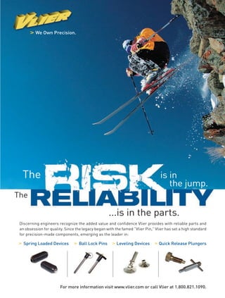 We Own Precision.
The
...is in the parts.
The
is in
the jump.
Discerning engineers recognize the added value and confidence Vlier provides with reliable parts and
an obsession for quality. Since the legacy began with the famed “Vlier Pin,” Vlier has set a high standard
for precision-made components, emerging as the leader in:
Spring Loaded Devices Ball Lock Pins Leveling Devices Quick Release Plungers
For more information visit www.vlier.com or call Vlier at 1.800.821.1090.
22-23-DES.indd 23 14-02-07 1:55 PM
 