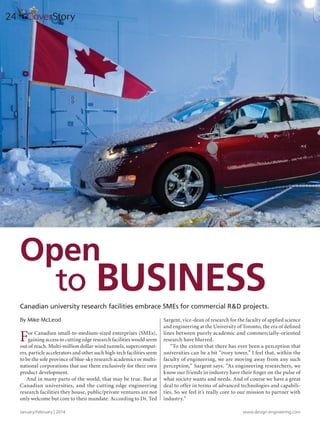 January/February | 2014 www.design-engineering.com
Canadian university research facilities embrace SMEs for commercial R&D projects.
By Mike McLeod
For Canadian small-to-medium-sized enterprises (SMEs),
gaining access to cutting edge research facilities would seem
out of reach. Multi-million dollar wind tunnels, supercomput-
ers, particle accelerators and other such high-tech facilities seem
to be the sole province of blue-sky research academics or multi-
national corporations that use them exclusively for their own
product development.
And in many parts of the world, that may be true. But at
Canadian universities, and the cutting edge engineering
research facilities they house, public/private ventures are not
only welcome but core to their mandate. According to Dr. Ted
Sargent, vice-dean of research for the faculty of applied science
and engineering at the University of Toronto, the era of defined
lines between purely academic and commercially-oriented
research have blurred.
“To the extent that there has ever been a perception that
universities can be a bit “ivory tower,” I feel that, within the
faculty of engineering, we are moving away from any such
perception,” Sargent says. “As engineering researchers, we
know our friends in industry have their finger on the pulse of
what society wants and needs. And of course we have a great
deal to offer in terms of advanced technologies and capabili-
ties. So we feel it’s really core to our mission to partner with
industry.”
Open
to Business
24 CoverStory
24-29-DES.indd 24 14-02-07 1:55 PM
 