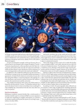 January/February | 2014 www.design-engineering.com
26
of Things concept takes hold and more radio frequencies become
available, nearly every electronic device, from household appli-
ances to McKenzie’s own automotive focus, will incorporate
antennas to broadcast and receive cellular, Wi-Fi, GPS and/or
Bluetooth signals.
“To give an automotive example, in the next 10 years, the car
will become its own hotspot with a unique IP address,” he says.
“Antenna manufacturers, whose products provide that con-
nectivity, will need to make sure the new spectrum and band-
width out there doesn’t cause interference with its antennas. So
even existing products will need to be tested and validated.”
In addition to the CIARS lab, McKenzie says the University
of Waterloo is unique in the way it handles intellectual property
agreements. At most North American universities, he says, the
first thing that follows a research proposal is the signing of a
non-disclosure and research contract between the industry
partner, the research team and the university.
“Any intellectual property that comes out of that project is
shared by all three parties,” he says. “At Waterloo, however, the
university doesn’t seek to retain ownership of any resulting IP.
That simplifies the conversation from the start since there are
only two parties.”
Particle Accelerator
Making an academic research facility like a wind tunnel or
anechoic chamber open to commercial R&D is an easy argument
to make but something as complex and esoteric as a particle
accelerator would seem beyond the means of even large corpo-
rations, let alone SMEs.
And nearly anywhere else in the world and you’d be right.
Not so in Canada, says Jeff Cutler, deputy director of the Cana-
dian Light Source (CLS) in Saskatoon. In fact, CLS is the only
such facility in North America and one of handful in the world
open to commercial research.
“One of the things we have tried to do is make this facility
more available to SMEs,” says Cutler, who also serves as the CLS
director of industrial science. “In other places in the world, you
would have to be a Boeing or 3M and have huge research pro-
grams and lots of money to spend, whereas we see that a lot of
innovation comes out of small companies with 40 people.”
Opened in 2004 on the University of Saskatchewan campus,
CLS is a 2.9 GeV high-energy synchrotron that uses electromag-
nets to accelerate a particle beam around a toroid-shaped vacuum
tube. As the electrons approach the speed of light, they give off
photons that can be focused and separated into its component
wavelengths, from infra-red to high-energy x-rays. Those wave-
lengths are then tightly focused into beamlines that researchers
can use to observe matter down to the atomic level.
According to Cutler, the spectrographic data collected can
be used for a wide range of applications including advanced
material science, nanotechnology, pharmaceutical development
and the detection of environmental pollutants. But while CLS
presents a unique research opportunity for Canadian SMEs,
the challenge Cutler says is that many don’t know how or if it
could help further their R&D efforts.
“That’s a problem for large multinationals as well,” he says.
“Historically, the issue for a company looking at a synchrotron
was that they would also need expertise in how to use it. What
CoverStory
The only facility of its kind open to industry,
the Canadian Light Source synchrotron at the
University of Saskatchewan allows researchers
to observe matter down to the atomic level.
24-29-DES.indd 26 14-02-07 1:55 PM
 