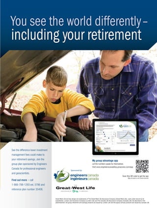 6:39:28 PM
You see the world differently–
including your retirement
Great-West Life and key design are trademarks of The Great-West Life Assurance Company (Great-West Life), used under licence by its
subsidiaries, London Life Insurance Company (London Life) and The Canada Life Assurance Company (Canada Life). As described in this
advertisement, the group retirement and savings products are issued by London Life and the payout annuity products are issued by Canada Life.
See the difference lower investment
management fees could make to
your retirement savings. Join the
group plan sponsored by Engineers
Canada for professional engineers
and geoscientists.
Find out more – call
1-866-788-1293 ext. 5786 and
reference plan number 35408.
Scan this QR code to get the app
May not work on all mobile devices
My group advantage app
Let the numbers speak for themselves.
Visit www.engineerscanadafsp.grsaccess.com/app
My group advantage app
Sponsored by:
Sponsored by:
2-3-DES.indd 3 14-02-04 2:37 PM
 