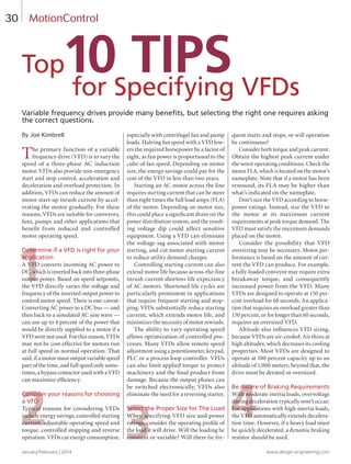1
2 3 4
January/February | 2014 www.design-engineering.com
30
Variable frequency drives provide many beneﬁts, but selecting the right one requires asking
the correct questions.
By Joe Kimbrell
The primary function of a variable
frequency drive (VFD) is to vary the
speed of a three-phase AC induction
motor. VFDs also provide non-emergency
start and stop control, acceleration and
deceleration and overload protection. In
addition, VFDs can reduce the amount of
motor start-up inrush current by accel-
erating the motor gradually. For these
reasons, VFDs are suitable for conveyors,
fans, pumps and other applications that
beneﬁt from reduced and controlled
motor operating speed.
Determine if a VFD is right for your
application
A VFD converts incoming AC power to
DC, which is inverted back into three-phase
output power. Based on speed setpoints,
the VFD directly varies the voltage and
frequency of the inverted output power to
control motor speed. There is one caveat:
Converting AC power to a DC bus — and
then back to a simulated AC sine wave —
can use up to 4 percent of the power that
would be directly supplied to a motor if a
VFD were not used. For this reason, VFDs
may not be cost-effective for motors run
at full speed in normal operation. That
said, if a motor must output variable speed
part of the time, and full speed only some-
times, a bypass contactor used with a VFD
can maximize efﬁciency.
Consider your reasons for choosing
a VFD
Typical reasons for considering VFDs
include energy savings, controlled starting
current, adjustable operating speed and
torque, controlled stopping and reverse
operation. VFDs cut energy consumption,
especially with centrifugal fan and pump
loads. Halving fan speed with a VFD low-
ers the required horsepower by a factor of
eight, as fan power is proportional to the
cube of fan speed. Depending on motor
size, the energy savings could pay for the
cost of the VFD in less than two years.
Starting an AC motor across the line
requires starting current that can be more
than eight times the full load amps (FLA)
of the motor. Depending on motor size,
this could place a signiﬁcant drain on the
power distribution system, and the result-
ing voltage dip could affect sensitive
equipment. Using a VFD can eliminate
the voltage sag associated with motor
starting, and cut motor starting current
to reduce utility demand charges.
Controlling starting current can also
extend motor life because across-the-line
inrush current shortens life expectancy
of AC motors. Shortened life cycles are
particularly prominent in applications
that require frequent starting and stop-
ping. VFDs substantially reduce starting
current, which extends motor life, and
minimizes the necessity of motor rewinds.
The ability to vary operating speed
allows optimization of controlled pro-
cesses. Many VFDs allow remote speed
adjustment using a potentiometer, keypad,
PLC or a process loop controller. VFDs
can also limit applied torque to protect
machinery and the ﬁnal product from
damage. Because the output phases can
be switched electronically, VFDs also
eliminate the need for a reversing starter.
Select the Proper Size for The Load
When specifying VFD size and power
ratings, consider the operating proﬁle of
the load it will drive. Will the loading be
constant or variable? Will there be fre-
quent starts and stops, or will operation
be continuous?
Consider both torque and peak current.
Obtain the highest peak current under
the worst operating conditions. Check the
motor FLA, which is located on the motor’s
nameplate. Note that if a motor has been
rewound, its FLA may be higher than
what’s indicated on the nameplate.
Don’t size the VFD according to horse-
power ratings. Instead, size the VFD to
the motor at its maximum current
requirements at peak torque demand. The
VFD must satisfy the maximum demands
placed on the motor.
Consider the possibility that VFD
oversizing may be necessary. Motor per-
formance is based on the amount of cur-
rent the VFD can produce. For example,
a fully-loaded conveyor may require extra
breakaway torque, and consequently
increased power from the VFD. Many
VFDs are designed to operate at 150 per-
cent overload for 60 seconds. An applica-
tion that requires an overload greater than
150 percent, or for longer than 60 seconds,
requires an oversized VFD.
Altitude also inﬂuences VFD sizing,
because VFDs are air-cooled. Air thins at
high altitudes, which decreases its cooling
properties. Most VFDs are designed to
operate at 100 percent capacity up to an
altitude of 1,000 meters; beyond that, the
drive must be derated or oversized.
Be Aware of Braking Requirements
With moderate inertia loads, overvoltage
during deceleration typically won’t occur.
For applications with high-inertia loads,
the VFD automatically extends decelera-
tion time. However, if a heavy load must
be quickly decelerated, a dynamic braking
resistor should be used.
MotionControl
Top
for Specifying VFDs
10 TIPS
30-33-DES1.indd 30 14-02-07 1:56 PM
 