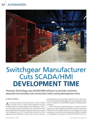 January/February | 2014 www.design-engineering.com
34
Thomson Technology uses SCADA/HMI software to provide customers
advanced functionality and connectivity while cutting development time.
By Blake DeBiasio
Any manufacturing or industrial facility is only as reliable
as its power source, as much of the equipment in those
facilities must have a robust supply of electrical power. Thom-
son Technology is based in Vancouver, B.C. and has been devel-
oping, designing and manufacturing power generation controls
and switchgear since 1973. We provide systems for critical
applications such as health care, data centers, water/wastewater
treatment plants, and oil and gas exploration. Our wide variety
of customers presents challenging and ever changing demands,
and we needed an SCADA/HMI capable of meetings these
mandates.
When Thomson Technology began to research a better
Supervisory Control and Data Acquisition (SCADA) and Human
Machine Interface (HMI) solution for our flagship Series 2400
switchgear, we needed to find a product that would be as reliable
as the equipment we produce. As the SCADA/HMI is the win-
automation
Switchgear Manufacturer
Cuts SCADA/HMI
Development time
Vancouver-based Thomson Technology provides modular
switchgear and other power systems equipment to a
wide variety of customers.
34-37-DES.indd 34 14-02-07 1:56 PM
 