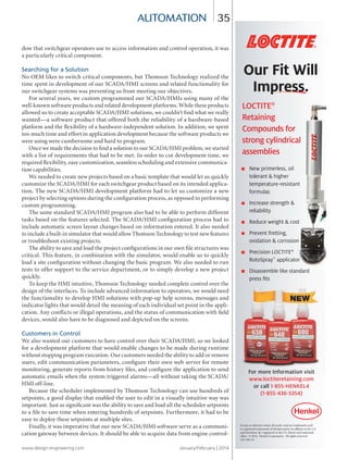 www.design-engineering.com January/February | 2014
35
dow that switchgear operators use to access information and control operation, it was
a particularly critical component.
Searching for a Solution
No OEM likes to switch critical components, but Thomson Technology realized the
time spent in development of our SCADA/HMI screens and related functionality for
our switchgear systems was preventing us from meeting our objectives.
For several years, we custom programmed our SCADA/HMIs using many of the
well-known software products and related development platforms. While these products
allowed us to create acceptable SCADA/HMI solutions, we couldn’t find what we really
wanted—a software product that offered both the reliability of a hardware-based
platform and the flexibility of a hardware-independent solution. In addition, we spent
too much time and effort in application development because the software products we
were using were cumbersome and hard to program.
Once we made the decision to find a solution to our SCADA/HMI problem, we started
with a list of requirements that had to be met. In order to cut development time, we
required flexibility, easy customization, seamless scheduling and extensive communica-
tion capabilities.
We needed to create new projects based on a basic template that would let us quickly
customize the SCADA/HMI for each switchgear product based on its intended applica-
tion. The new SCADA/HMI development platform had to let us customize a new
project by selecting options during the configuration process, as opposed to performing
custom programming.
The same standard SCADA/HMI program also had to be able to perform different
tasks based on the features selected. The SCADA/HMI configuration process had to
include automatic screen layout changes based on information entered. It also needed
to include a built-in simulator that would allow Thomson Technology to test new features
or troubleshoot existing projects.
The ability to save and load the project configurations in our own file structures was
critical. This feature, in combination with the simulator, would enable us to quickly
load a site configuration without changing the basic program. We also needed to run
tests to offer support to the service department, or to simply develop a new project
quickly.
To keep the HMI intuitive, Thomson Technology needed complete control over the
design of the interfaces. To include advanced information to operators, we would need
the functionality to develop HMI solutions with pop-up help screens, messages and
indicator lights that would detail the meaning of each individual set point in the appli-
cation. Any conflicts or illegal operations, and the status of communication with field
devices, would also have to be diagnosed and depicted on the screens.
Customers in Control
We also wanted our customers to have control over their SCADA/HMI, so we looked
for a development platform that would enable changes to be made during runtime
without stopping program execution. Our customers needed the ability to add or remove
users, edit communication parameters, configure their own web server for remote
monitoring, generate reports from history files, and configure the application to send
automatic emails when the system triggered alarms—all without taking the SCADA/
HMI off-line.
Because the scheduler implemented by Thomson Technology can use hundreds of
setpoints, a good display that enabled the user to edit in a visually intuitive way was
important. Just as significant was the ability to save and load all the scheduler setpoints
to a file to save time when entering hundreds of setpoints. Furthermore, it had to be
easy to deploy these setpoints at multiple sites.
Finally, it was imperative that our new SCADA/HMI software serve as a communi-
cation gateway between devices. It should be able to acquire data from engine control-
automation
Our Fit Will
Impress.
LOCTITE®
Retaining
Compounds for
strong cylindrical
assemblies
■ New primerless, oil
tolerant & higher
temperature-resistant
formulas
■ Increase strength &
reliability
■ Reduce weight & cost
■ Prevent fretting,
oxidation & corrosion
■ Precision LOCTITE®
RotoSpray™
applicator
■ Disassemble like standard
press fits
Impress.
Compounds for
strong cylindrical
New primerless, oil
tolerant & higher
temperature-resistant
Increase strength &
Reduce weight & cost
Prevent fretting,
oxidation & corrosion
■ Precision LOCTITE
RotoSpray™
■
press fits
applicator
Disassemble like standard
oxidation & corrosion
LOCTITE®
applicator
Disassemble like standard
For more Information visit
www.loctiteretaining.com
or call 1-855-HENKEL4
(1-855-436-5354)
Except as othewise noted, all marks used are trademarks and/
or registered trademarks of Henkel and/or its affilates in the U.S.
and elsewhere. = registered in the U.S. Patent and trademark
office. © 2014. Henkel Corporation. All rights reserved.
AD-166-14.
®
34-37-DES.indd 35 14-02-07 1:56 PM
 