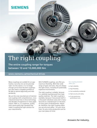 Answers for industry.
www.siemens.ca/mechanical-drives
Many couplings are suitable for an app-
lication, but only one can be precisely
right. For this reason, it is no longer
enough just to have the best couplings:
you also need a complete portfolio to
be able to advise objectively and inde-
pendently.
We are the only manufacturer of mechan-
ical couplings with comprehensive, cross-
industrial know-how in drive technology
and decades of experience in many appli-
cations. With us, it is expertise, quality
and a particularly high standard that
make a coupling the right solution for
your requirements.
Our coupling standard
offers you:
◾ High reliability
◾ High flexibility
◾ Fast availability worldwide
◾ High security and safety
◾ A very good price-
performance ratio
With FLENDER couplings, we offer you
maximum flexibility. With their wide
range of types and sizes, they are always
the right choice, including for potentially
explosive environments.
The right coupling is reliable, because
it is carefully manufactured from high-
quality materials. The right coupling is
available, because it has proved itself in
a thousand individual cases and is manu-
factured as a standard part on the basis
of many years of development. Above
all, therefore, the right coupling offers
you security and safety – for your drive
train, for your entire production and for
your own peace of mind.
The right coupling
The entire coupling range for torques
between 10 and 10,000,000 Nm
34-37-DES.indd 37 14-02-07 1:57 PM
 