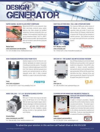 To advertise your solution in this section call Taebah Khan at 416.510.5230
www.design-engineering.com January/Febuary | 2014
DUST COLLECTORS NEW - FULL LINE LITERATURE GUIDE
This impressive NEW guide outlines dozens of
N.R. Murphy dust collectors, installations,
capacities, styles and models. A must for any
reference library. N.R. Murphy Limited has been
in business over 70 years and has thousands of
satisfied customers. “Dust Collectors are all we
do; so get it done right the first time. Just Ask the
Experts.”
N.R. Murphy Limited
www.nrmurphy.com
Tel: 1.519.621.6210 • Email: 4nodust@nrmurphyltd.com
NEW STANDARD GRIPPERS DHXS FROM FESTO
Standard grippers are the first choice for cost-
effective, lightweight and compact construction
of handling and assembly systems. The parallel,
three-point, radial and angle gripper series DHxS
from Festo features optimized gripping force
retention and overload protection as well as
integrated sensor slots. It offers increased
reliability in a range of sizes and stroke lengths.
Festo
www.festo.ca/grippers
Tel: 1.877.GO-FESTO • Email: Festo.canada@ca.Festo.com
DRYLIN® W - FOR ALMOST UNLIMITED DESIGN FREEDOM
DryLin® W was developed to promote both design
flexibility and quick assembly in both single and
double rail configurations. DryLin® W is also
available in several mounted assemblies
eliminating the need for both shaft alignment and
bearing assembly. All DryLin® W systems have
lubrication-free liners, reducing friction and
optimizing bearing life. Request a free DryLin®
W sample linear guide kit from igus®.
igus
www.igus.ca
Tel: 1.905.760.8448 • Email: webmaster@igus.com
MORE FOR LESS – 1.8°, 0.9° OR SPUR GEARED STEPPER
MOTORS
With up to 1.7 times more torque at new lower
prices, the PKP Series 1.8° or 0.9° offers over
400 new high-torque bipolar stepper motors.
Designer advantages of utilizing more torque are;
less heat is generated, lower vibration and
downsizing of the motor. Available in bipolar
windings, encoders or Spur gearhead, all with
quick shipping.
Oriental Motor
www.orientalmotor.com/PKP/
Tel: 1.800.468.3982 • Email: sales@orientalmotor.com
CLIPPARD OFFERS MINIATURE PNEUMATIC PRODUCTS
CATALOG FOR SCIENTIFIC/MEDICAL
APPLICATIONS
A leader in miniature pneumatics, Clippard
provides the scientific/medical industry a variety
of products and solutions. The product range is
illustrated in a color brochure featuring the most
complete line of miniature fluid power products
for the medical, pharmaceutical analytical and
dental fields. To get your copy today please visit
our website at the address printed below.
Clippard
www.clippard.com/scientiﬁc-a
Tel: 1.877.245.6247 • Email: sales@clippard.com
RAPID CURING, SILVER FILLED EPOXY COMPOUND
Master Bond EP3HTS is a one component, silver
filled, electrically conductive epoxy system
featuring high shear strength and excellent
temperature resistance along with a fast cure
schedule. It has exceptional conductivity and a
service temperature range of -60°F to +400°F.
EP3HTS produces durable, high strength bonds
which are resistant to severe thermal cycling and
many chemicals.
Master Bond
www.masterbond.com/tds/ep3hts
Tel: 1.201.343.8983 • Email: info@masterbond.com
39-DESGN GENERATOR.indd 39 14-02-07 2:16 PM
 