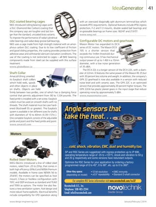 www.design-engineering.com January/February | 2014
41
DLC coated bearing cages
NKE introduced rolling bearing cages with
a DLC (Diamond-like Carbon) coating that
the company says are tougher and last lon-
ger than the standard, uncoated brass variants.
To improve the performance of radial cylindrical
roller bearings and radial deep groove ball bearings,
NKE uses a cage made from high strength material with an amor-
phous carbon DLC coating. Due to its low coefficient of friction
and good sliding properties, the coating provides protection from
adhesive wear and withstands lubricant starvation conditions. The
use of the coating is not restricted to cages – all NKE bearing
components made from steel can be supplied with this surface
treatment.
www.globalbear.ca
Shaft Collar
Amacoil/Uhing unveiled
its Easylock shaft collars
which hold reels, spools
and other objects in place
on shafts. Objects are held
firmly between two pintles, one of which has a clamping force
control that permits adjustment from 90 to 1,124 pounds. The
fixed pintle is installed with a set screw. Easylock
collars must be used on smooth shafts with no
threads. The shaft material must be case hard-
ened (Rockwell 55 or greater). The Easylock
system is available in ten different sizes for shafts
with diameters of 10 to 40mm (0.39-1.57in.).
One complete Easylock consists of the adjustable
pintle and point and the fixed pintle and point.
www.amacoil.com
Motors
Rolled Steel Motors
WEG Electric introduced a line of rolled steel
motors, rated from .25 to 25hp, that comes in
both high efficiency (EPAct) and NEMA Premium
models. Available in frame sizes NEMA 56 to
254/6T, the motors can be specified as foot
mount, C-face or footless configuration with
TEFC and ODP enclosure as standard and TEAO
and TENV as options. The motor line also fea-
tures a new ventilation system, foot design and
more robust frame eyebolts. Electrical benefits
include compatibility for VFD operation along
with an oversized diagonally split aluminum terminal box which
exceeds IP55 requirements. Optional features include IP56 ingress
protection, F-2 and F-3 mounts, double sealed ball bearings and
re-greasable bearings on frame sizes 182/4T and 213/5T.
www.weg.net
Configurable DC motors and gearheads
Maxon Motor has expanded its DCX
series of DC motors. The Maxon DCX
10S is a shorter version that
exceeds the 1mNm threshold dur-
ing continuous use. It has mechanical
output power of up to 1.4W in a 10mm
diameter, with a low noise generation
of 35 dBA.
The DCX 22L is a longer version of the DCX 22S, with a diam-
eter of 22mm. It features the same power of the Maxon RE 25 but
with 30 percent less volume and weight. In addition, the company’s
GPX 22 gearhead is now also available in a version with reduced
noise level and with ceramic axes. The GPX 22C is an optimized
version that provides approximately 20 percent higher torques. The
GPX 22LN has plastic planet gears in the input stage that reduce
operating noise by approximately 5 dBA.
www.maxonmotor.com
IdeaGenerator
SP and RSC Series are ruggedized with ingress protection up to IP 69K,
operating temperature range of -25 to +125°C, shock and vibration to 50 g
and 20 g respectively and some versions have redundant outputs.
Optimize the RSC Series for your application by ordering a factory
programmed range of 0 to 45°, 0 to 90°, etc. up to 0 to 360°.
• 12 bit resolution
• ±0.5° repeatability
Other Key specs:
(depending on model)
• EMC immunity
• Standard D-shaft connector
Novotechnik U.S., Inc.
Telephone: 508-485-2244
Email: info@novotechnik.com
Angle sensors that
take the heat…
For complete RSC Series information visit www.novotechnik.com/rsc32
… cold, shock, vibration, EMC, dust and humidity too.
38-44-DES.indd 41 14-02-07 1:57 PM
 