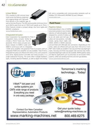 January/February | 2014 www.design-engineering.com
42
Linear Motor
ETEL unveiled its LMS ironcore linear
motor series that features a patented
anti-cogging design with high peak
force density in the magnetic gap, as
well as thermal efficiency. The LMS series provides continuous force
up to 664 N, peak force up to 2’760 N with speeds up to 15m/s.
Other features include a compact design, low force ripple and
600VDC compliance.
www.heidenhain.com
Integrated Actuator
Exlar Corporation has expanded its Tritex II
integrated rotary actuator family to
include a 75mm frame size. The AC-
powered, 75mm rotary actuator pro-
duces torques to 60lbf-in peak and
30lbf-in continuous with its integrated
1.5kW servo amplifier. DC-powered Tritex II actuators with an
integrated 750W servo amplifier are also available. Tritex II Series
Integrated Actuators are offered with either an AC or DC powered
servo drive, digital position controller and rotary actuator, in a
single waterproof housing. The series offers multiple feedback
types, including absolute feedback, as well as digital and analog
I/O, and is compatible with communication networks such as
Modbus TCP, Ethernet/IP, PROFINET IO and CANopen.
www.exlar.com
Fluid Power
Pipeline Valves
AutomationDirect’s line of NITRA
pneumatics products now includes a
selection of solenoid pipeline valves
designed for control of media such
as air, oil, water and inert gas. All
valves are two-position, normally-
closed, spring return styles with
24VAC, 24VDC or 120VAC solenoids,
and are fitted with DIN-style wire connectors. Depending on the
series, valves are offered with port sizes from 1/8-inch to 1-inch
FNPT. Valve models are available in two-way and three-way diaphragm
styles; two-way and three-way poppet style and two-way media-
separated diaphragm styles are also available. NITRA pipeline valves
are ideal for applications such as pneumatic air line shutoff, HVAC
systems, coffee and vending machines and inert gas blankets.
www.automationdirect.com
IdeaGenerator
Tomorrow’s marking
technology... Today!
800.469.6275
Get your quote today
sales@marking-machines.ca
www.marking-machines.net
Contact Our New Canadian
Representative: Automation Products
I-MarkTM
dot peen and
scribe systems join
CMTs wide range of products
Everything you need
in one easy package..
DEX ful38-44-DES.indd 42 14-02-07 1:57 PM
 