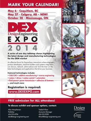 A series of one day tabletop shows highlighting
the latest design and manufacturing technologies
for the OEM market
An effective forum for face-to-face interactions where engineers,
product developers, machine builders and systems integrators
can discuss, network, solicit advice and ‘kick the tires’ on the
latest technologies and applications that drive your business.
Featured technologies include:
• CAD/CAE • additive manufacturing • reverse engineering
• motors • drives • motion control • automation
• fluid power• power transmission • adhesives & fasteners
… and much more
www.DEXEXPO.com
Registration is required:
FREE admission for ALL attendees!
To discuss exhibit and sponsor options, contact:
Alan Macpherson Taebah Khan
Publisher Accounts Manager
416-510-6756 416-510-5230
dex@design-engineering.com tkhan@design-engineering.com
MARK YOUR CALENDAR!
May 6 - Coquitlam, BC
May 27 - Calgary, AB – NEW!
October 28 - Mississauga, ON
DEX full page ad 2014 JAN.indd 1 14-02-03 2:20 PM38-44-DES.indd 43 14-02-07 1:57 PM
 
