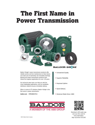 The First Name in
Power Transmission
©2013 Baldor Electric Company
• Unmatched Quality
• Superior Reliability
• Improved Uptime
• Quick Delivery
• American Made Since 1880
Baldor•Dodge®
power transmission products offer
reliable service and low maintenance to help reduce
your total cost of ownership. Our innovative bearings,
gearing and power transmission products have
solved the toughest applications for over 130 years.
Our technical sales team can help you with the
most challenging applications, and our worldwide
distributor network ensures immediate delivery.
When it comes to PT solutions, Baldor•Dodge is the
first name in power transmission.
baldor.com 479-646-4711
Download a QR reader app
and scan this code for
more information.
http://qr2.it/Go/1031260
45-48-DES.indd 48 14-02-07 1:58 PM
 