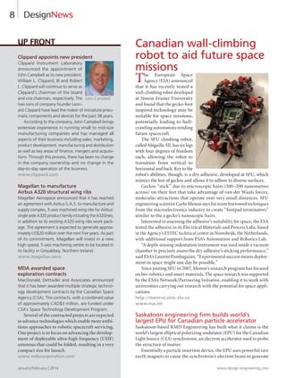 8
Clippard appoints new president
Clippard Instrument Laboratory
announced the appointment of
John Campbell as its new president.
William L. Clippard, III and Robert
L. Clippard will continue to serve as
Clippard’s chairman of the board
and vice chairman, respectively. The
two sons of company founder Leon-
ard Clippard have lead the maker of miniature pneu-
matic components and devices for the past 38 years.
According to the company, John Campbell brings
extensive experience in running small to mid-size
manufacturing companies and has managed all
aspects of their business including sales, marketing,
product development, manufacturing and distribution
as well as key areas of finance, mergers and acquisi-
tions. Through this process, there has been no change
in the company ownership and no change in the
day-to-day operation of the business.
www.clippard.com
Magellan to manufacture
Airbus A320 structural wing ribs
Magellan Aerospace announced that it has reached
an agreement with Airbus S.A.S. to manufacture and
supply complex, 5-axis machined wing ribs for Airbus’
single aisle A320 product family including the A320neo,
in addition to its existing A320 wing ribs work pack-
age. The agreement is expected to generate approx-
imately US$20 million over the next five years. As part
of its commitment, Magellan will invest in a new
high-speed, 5-axis machining centre to be located in
its facility in Greyabbey, Northern Ireland.
www.magellan.aero
MDA awarded space
exploration contracts
MacDonald, Dettwiler and Associates announced
that it has been awarded multiple strategic technol-
ogy development contracts by the Canadian Space
Agency (CSA). The contracts, with a combined value
of approximately CAD$3 million, are funded under
CSA’s Space Technology Development Program.
Several of the contracted projects are expected
to advance technologies which enable more ambi-
tious approaches to robotic spacecraft servicing.
One project is to focus on advancing the develop-
ment of deployable ultra-high frequency (UHF)
antennas that could be folded, resulting in a very
compact size for launch.
www.mdacorporation.com
Up Front Canadian wall-climbing
robot to aid future space
missions
The European Space
Agency (ESA) announced
that it has recently tested a
wall-climbing robot developed
at Simon Frasier University
and found that the gecko-foot
inspired technology may be
suitable for space missions,
potentially leading to hull-
crawling automatons tending
future spacecraft.
The SFU climbing robot,
called Abigaille-III, has six legs
with four degrees of freedom
each, allowing the robot to
transition from vertical to
horizontalandback.Keytothe
robot’s abilities, though, is a dry adhesive, developed at SFU, which
mimics the feet of geckos and allows it to adhere to diverse surfaces.
Geckos “stick” due to microscopic hairs (100–200 nanometres
across) on their feet that take advantage of van der Waals forces,
molecular attractions that operate over very small distances. SFU
engineering scientist Carlo Menon says his team borrowed techniques
from the microelectronics industry to create “footpad terminators”
similar to the a gecko’s nanoscopic hairs.
Interested in assessing the adhesive’s suitability for space, the ESA
tested the adhesive in its Electrical Materials and Process Labs, based
in the Agency’s ESTEC technical centre in Noordwijk, the Netherlands,
with additional support from ESA’s Automation and Robotics Lab.
“A depth-sensing indentation instrument was used inside a vacuum
chamber to precisely assess the dry adhesive’s sticking performance,”
said ESA’s Laurent Pambaguian. “Experimental success means deploy-
ment in space might one day be possible.”
Since joining SFU in 2007, Menon’s research program has focused
on bio-robotics and smart materials. The space research was supported
by the ESA’s Network/Partnering Initiative, enabling it to work with
universities carrying out research with the potential for space appli-
cations.
http://menrva.ensc.sfu.ca
www.esa.int
Saskatoon engineering firm builds world’s
largest EPU for Canadian particle accelerator
Saskatoon-based RMD Engineering has built what it claims is the
world’s largest elliptical polarizing undulator (EPU) for the Canadian
Light Source (CLS) synchrotron, an electron accelerator used to probe
the structure of matter.
Essentially a particle insertion device, the EPU uses powerful rare
earth magnets to cause the synchrotron’s electron beam to generate
DesignNews
January/February | 2014 www.design-engineering.com
C
John Campbell
8-13-DES.indd 8 14-02-07 1:51 PM
 