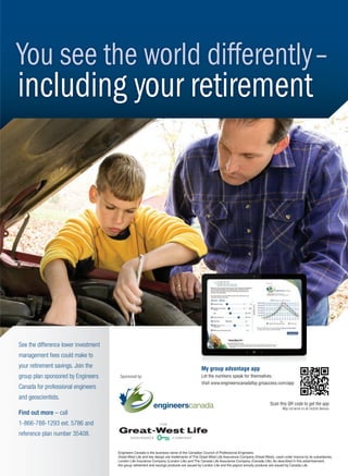 Engineers Canada is the business name of the Canadian Council of Professional Engineers.
Great-West Life and key design are trademarks of The Great-West Life Assurance Company (Great-West), used under licence by its subsidiaries,
London Life Insurance Company (London Life) and The Canada Life Assurance Company (Canada Life). As described in this advertisement,
the group retirement and savings products are issued by London Life and the payout annuity products are issued by Canada Life.
Sponsored by:
You see the world differently–
including your retirement
See the difference lower investment
management fees could make to
your retirement savings. Join the
group plan sponsored by Engineers
Canada for professional engineers
and geoscientists.
Find out more – call
1-866-788-1293 ext. 5786 and
reference plan number 35408.
Scan this QR code to get the app
May not work on all mobile devices
My group advantage app
Let the numbers speak for themselves.
Visit www.engineerscanadafsp.grsaccess.com/app
8-13-DES.indd 13 13-02-05 1:02 PM
 