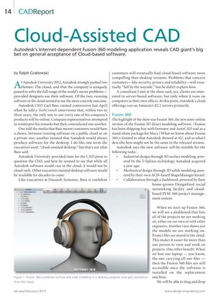January/February | 2013 www.design-engineering.com
14
by Ralph Grabowski
At Autodesk University 2012, Autodesk strongly pushed two
themes: The cloud; and that the company is uniquely
poised to solve the full range of the world’s messy problems—
provided designers use their software. Of the two, running
software in the cloud seemed to me the more concrete outcome.
Autodesk CEO Carl Bass created controversy last April
when he told a TechCrunch interviewer that, within two to
three years, the only way to use every one of his company’s
products will be online. Company representatives attempted
to reinterpret his remarks but then contradicted one another.
One told the media that Bass meant customers would have
a choice, between running software on a public cloud or on
a private one; another insisted that Autodesk would always
produce software for the desktop. I do like one term the
executives used, “cloud-assisted desktop,” but that’s not what
Bass said.
Autodesk University provided time for the CAD press to
question the CEO, and here he seemed to say that while all
Autodesk software would run in the cloud, it would not be
cloud-only. Other executives insisted desktop software would
be available for decades to come.
Like executives at Dassault Systemes, Bass is conﬁdent
customers will eventually ﬁnd cloud-based software more
compelling than desktop versions. Problems that concern
customers—like security, privacy and reliability—will even-
tually “fall by the wayside,” but he didn’t explain how.
A consultant I met at the show said, yes, clients are inter-
ested in server-based software, but only when it runs on
computers in their own ofﬁces. At this point, Autodesk’s cloud
offerings run on Amazon’s EC2 servers primarily.
Fusion 360
The highlight of the show was Fusion 360, the new semi-online
version of the Fusion 3D direct modeling software. (Fusion
has been shipping free with Inventor and AutoCAD and as a
stand-alone package for Macs.) What we know about Fusion
360 is limited to what Autodesk showed at AU, and so what I
describe here might not be the same in the released version.
Autodesk says the new software will be suitable for the
following tasks:
• Industrial design through 3D surface modeling, pow-
ered by the T-Splines technology Autodesk acquired
a year ago.
• Mechanical design through 3D solids modeling, pow-
ered by their own ACIS-based ShapeManager kernel.
• Collaboration through a dashboard, powered by their
home-grown DesignFeed social
networking facility and cloud-
based PLM 360 project manage-
ment system.
When we start up Fusion 360,
we will see a dashboard that lists
all of the projects we are working
on, either on our own or with other
engineers. Another view shows just
the models we are working on.
Project ﬁles are stored in the cloud.
This makes it easier for more than
one person to view and work on
projects. One other beneﬁt: When
we lose our laptop — you know,
the one carrying all our ﬁles —
then the Fusion 360 ﬁles are still
accessible once the software is
installed on the replacement
machine.
We will be able to drag and drop
Cloud-Assisted CAD
Autodesk’s Internet-dependent Fusion 360 modeling application reveals CAD giant’s big
bet on general acceptance of Cloud-based software.
CADReport
Figure 1: Fusion 360 combines surface and solid modeling in a desktop program that gets assistance
from the cloud.
14-17-DES.indd 14 13-02-05 1:04 PM
 