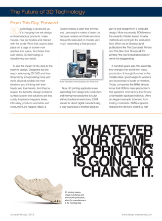 January/February | 2013 www.design-engineering.com
3Dtechnology is all around us.
It’s changing how we design
and manufacture products, make
movies, heal our bodies and interact
with the world. Work that used to take
place on a page or screen now
reaches into space. And faster than
ever before, 3D technology is
transforming our world.
To see the impact of 3D, look to the
realm of design. Designers led the
way in embracing 3D CAD and then
3D printing, incorporating more and
more physical models into their
iterations and thinking with their
heads and their hands. And they’ve
reaped the benefits: design problems
surface sooner and solutions are less
costly. Inspiration happens faster.
Ultimately, products are better and
consumers are happier. Black 
Decker makes a safer tree trimmer
and Lamborghini makes a faster car
because reviews and trials are more
frequently executed on models very
much resembling a final product.
Now, 3D printing applications are
expanding from design into production,
and freeing manufacturers to build
without traditional restrictions. DDM
stands for direct digital manufacturing,
a way to produce a finished product,
part or tool straight from a computer
design. More importantly, DDM means
the rewards of faster, leaner, smarter
methods are coming to the production
floor. When we at Stratasys (and
publications like The Economist, Forbes
and The New York Times) call 3D
printing “the next industrial revolution,”
we’re not exaggerating.
A hundred years ago, the assembly
line changed the world with mass
production. It brought luxuries to the
middle class, good wages to workers
and economies of scale to investors.
Today, companies like BMW already
know that DDM is mass production’s
heir apparent. One factory-floor fixture,
a nameplate-application device, offers
an elegant example. Liberated from
tooling constraints, BMW engineers
reduced the device’s weight by half
A few examples of the Stratasys 3D Printer line.
The Future of 3D Technology
From This Day, Forward
A few examples of the Stratasys 3D Printer line.
Live: 14.851” x 4.75”
WHATEVER
YOUR GAME,
3D PRINTING
IS GOING TO
CHANGE IT.
3D printing means
virtual inventories and
low-volume production,
which for manufacturers
is the next big step.
Stratasys Merger.FINAL.indd 18 13-02-05 1:27 PM
 