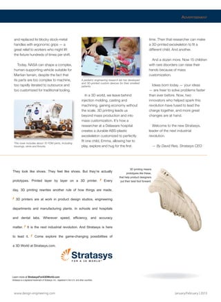 www.design-engineering.com January/February | 2013
and replaced its blocky stock-metal
handles with ergonomic grips — a
great relief to workers who might lift
the fixture hundreds of times per shift.
Today, NASA can shape a complex,
human-supporting vehicle suitable for
Martian terrain, despite the fact that
its parts are too complex to machine,
too rapidly iterated to outsource and
too customized for traditional tooling.
In a 3D world, we leave behind
injection molding, casting and
machining, gaining economy without
the scale. 3D printing leads us
beyond mass production and into
mass customization. It’s how a
researcher at a Delaware hospital
creates a durable ABS-plastic
exoskeleton customized to perfectly
fit one child, Emma, allowing her to
play, explore and hug for the first
time. Then that researcher can make
a 3D-printed exoskeleton to fit a
different child. And another.
And a dozen more. Now 15 children
with rare disorders can raise their
hands because of mass
customization.
Ideas born today — your ideas
— are freer to solve problems faster
than ever before. Now, two
innovators who helped spark this
revolution have fused to lead the
charge together, and more great
changes are at hand.
Welcome to the new Stratasys,
leader of the next industrial
revolution.
— By David Reis, Stratasys CEO
This rover includes about 70 FDM parts, including
housings, vents and fixtures.
A pediatric engineering research lab has developed
and 3D-printed custom devices for their smallest
patients.
ADVERTISEMENT
3D printing means
prototypes like these,
that help product designers
put their best foot forward.
They look like shoes. They feel like shoes. But they’re actually
prototypes. Printed layer by layer on a 3D printer. Every
day, 3D printing rewrites another rule of how things are made.
3D printers are at work in product design studios, engineering
departments and manufacturing plants. In schools and hospitals
and dental labs. Wherever speed, efﬁciency, and accuracy
matter. It is the next industrial revolution. And Stratasys is here
to lead it. Come explore the game-changing possibilities of
a 3D World at Stratasys.com.
Learn more at StratasysForA3DWorld.com
Stratasys is a registered trademark of Stratasys, Inc., registered in the U.S. and other countries.
TM
F O R A 3 D W O R L D
Stratasys Merger.FINAL.indd 19 13-02-05 1:27 PM
 