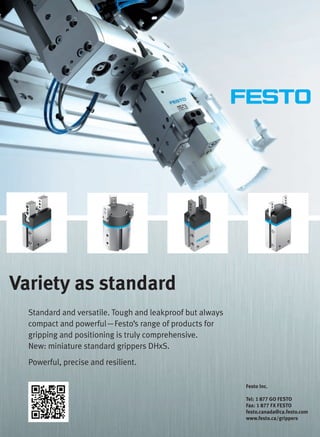 Festo Inc.
Tel: 1 877 GO FESTO
Fax: 1 877 FX FESTO
festo.canada@ca.festo.com
www.festo.ca/grippers
Variety as standard
Standard and versatile. Tough and leakproof but always
compact and powerful—Festo’s range of products for
gripping and positioning is truly comprehensive.
New: miniature standard grippers DHxS.
Powerful, precise and resilient.
2-3-DES.indd 2 13-02-05 7:03 AM
 