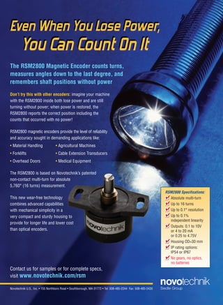 Novotechnik U.S., Inc. • 155 Northboro Road • Southborough, MA 01772 • Tel: 508-485-2244 Fax: 508-485-2430
The RSM2800 Magnetic Encoder counts turns,
measures angles down to the last degree, and
remembers shaft positions without power
Don’t try this with other encoders: imagine your machine
with the RSM2800 inside both lose power and are still
turning without power; when power is restored, the
RSM2800 reports the correct position including the
counts that occurred with no power!
RSM2800 magnetic encoders provide the level of reliability
and accuracy sought in demanding applications like:
• Material Handling • Agricultural Machines
• Forklifts • Cable Extension Transducers
• Overhead Doors • Medical Equipment
The RSM2800 is based on Novotechnik’s patented
non-contact multi-turn for absolute
5,760° (16 turns) measurement.
This new wear-free technology
combines advanced capabilities
with mechanical simplicity in a
very compact and sturdy housing to
provide for longer life and lower cost
than optical encoders.
Contact us for samples or for complete specs,
visit www.novotechnik.com/rsm
RSM2800 Specifications:
Absolute multi-turn
Up to 16 turns
Up to 0.1° resolution
Up to 0.1%
independent linearity
Outputs: 0.1 to 10V
or 4 to 20 mA
or 0.25 to 4.75V
Housing OD=30 mm
IP rating options:
IP54 or IP67
No gears, no optics,
no batteries
I
I
I
I
I
I
I
I
I
I
I
I
I
I
I
I








RSM2800 Ad-DE 12/2/11 10:07 AM Page 1
20-25-DES.indd 21 13-02-05 1:05 PM
 