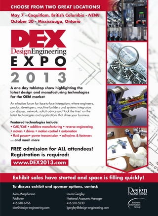 www.design-engineering.com January/February | 2013
A one day tabletop show highlighting the
latest design and manufacturing technologies
for the OEM market
An effective forum for face-to-face interactions where engineers,
product developers, machine builders and systems integrators
can discuss, network, solicit advice and ‘kick the tires’ on the
latest technologies and applications that drive your business.
Featured technologies include:
• CAD/CAE • additive manufacturing • reverse engineering
• motors • drives • motion control • automation
• ﬂuid power• power transmission • adhesives  fasteners
… and much more
www.DEX2013.com
FREE admission for ALL attendees!
Registration is required:
Exhibit sales have started and space is ﬁlling quickly!
To discuss exhibit and sponsor options, contact:
Alan Macpherson Laura Gergley
Publisher National Accounts Manager
416-510-6756 416-510-5230
dex@design-engineering.com lgergley@design-engineering.com
CHOOSE FROM TWO GREAT LOCATIONS!
May 7 - Coquitlam, British Columbia - NEW!
October 30 - Mississauga, Ontario
DEX full page ad 2013.indd 1 13-01-29 2:23 PM20-25-DES.indd 25 13-02-05 1:05 PM
 