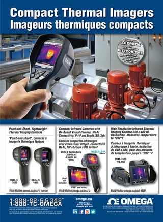 Imageurs thermiques compacts
Compact Thermal Imagers
®
®MD
Because of transmission frequency regulations, these wireless products
may only be used in the United States, Canada and Europe.
En raison de la réglementation sur les fréquences de transmission, ces produits
sans fil peuvent être utilisés seulement aux États-Unis, au Canada et en Europe
Note: Not for Export - US and Canada only
Ne peux pas être exporté - Usage aux États-unis et au Canada seulement
© COPYRIGHT 2013 OMEGA ENGINEERING, INC. TOUS DROITS RESERVES
© COPYRIGHT 2013 OMEGA ENGINEERING INC. ALL RIGHTS RESERVED
MD
976 Bergar
Laval, Québec
Canada H7L 5A1
omega.ca
Visit/Visitez omega.ca/osxl-i_series
OSXL-i7
$
2095
OSXL-i5
$
1695
Point-and-Shoot, Lightweight
Thermal Imaging Cameras
"Point-and-shoot", caméras à
imagerie thermique légères
Compact Infrared Cameras with
On-Board Visual Camera, Wi-Fi
Connectivity, P-i-P and Bright LED Light
iPad®
not
included
OSXL-E Series/Série
Starts at
À partir de
$
2995
Visit/Visitez omega.ca/osxl-e
Caméras compactes infrarouges
avec écran visuel intégré, connectivité
Wi-Fi, PiP et écran à DEL brillant
iPAD®
pas inclus
High-Resolution Infrared Thermal
Imaging Camera 640 x 480 IR
Resolution, Measures Temperature
to 1202°F
OSXL-T620
$
20,450
Caméra à imagerie thermique
à infrarouge à haute résolution
de 640 x 480, pour des mesures
de température jusqu'à 1202 ° F
Visit/Visitez omega.ca/osxl-t620
om
2-3-DES.indd 3 13-02-05 7:03 AM
 