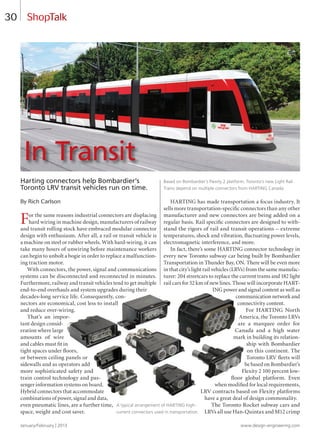 January/February | 2013 www.design-engineering.com
30
Harting connectors help Bombardier’s
Toronto LRV transit vehicles run on time.
By Rich Carlson
For the same reasons industrial connectors are displacing
hard wiring in machine design, manufacturers of railway
and transit rolling stock have embraced modular connector
design with enthusiasm. After all, a rail or transit vehicle is
a machine on steel or rubber wheels. With hard-wiring, it can
take many hours of unwiring before maintenance workers
can begin to unbolt a bogie in order to replace a malfunction-
ing traction motor.
With connectors, the power, signal and communications
systems can be disconnected and reconnected in minutes.
Furthermore, railway and transit vehicles tend to get multiple
end-to-end overhauls and system upgrades during their
decades-long service life. Consequently, con-
nectors are economical, cost less to install
and reduce over-wiring.
That’s an impor-
tant design consid-
eration where large
amounts of wire
and cables must fit in
tight spaces under ﬂoors,
or between ceiling panels or
sidewalls and as operators add
more sophisticated safety and
train control technology and pas-
senger information systems on board.
Hybrid connectors that accommodate
combinations of power, signal and data,
even pneumatic lines, are a further time,
space, weight and cost saver.
HARTING has made transportation a focus industry. It
sells more transportation-specific connectors than any other
manufacturer and new connectors are being added on a
regular basis. Rail specific connectors are designed to with-
stand the rigors of rail and transit operations – extreme
temperatures, shock and vibration, ﬂuctuating power levels,
electromagnetic interference, and more.
In fact, there’s some HARTING connector technology in
every new Toronto subway car being built by Bombardier
Transportation in Thunder Bay, ON. There will be even more
in that city’s light rail vehicles (LRVs) from the same manufac-
turer: 204 streetcars to replace the current trams and 182 light
rail cars for 52 km of new lines. Those will incorporate HART-
ING power and signal content as well as
communication network and
connectivity content.
For HARTING North
America, the Toronto LRVs
are a marquee order for
Canada and a high water
mark in building its relation-
ship with Bombardier
on this continent. The
Toronto LRV ﬂeets will
be based on Bombardier’s
Flexity 2 100 percent low-
ﬂoor global platform. Even
when modified for local requirements,
LRV contracts based on Flexity platforms
have a great deal of design commonality.
The Toronto Rocket subway cars and
LRVs all use Han-Quintax and M12 crimp
ShopTalk
A typical arrangement of HARTING high-
current connectors used in transportation.
Based on Bombardier’s Flexity 2 platform, Toronto’s new Light Rail
Trains depend on multiple connectors from HARTING Canada.
In Transit
30-31.1-DES.indd 30 13-02-05 1:37 PM
 