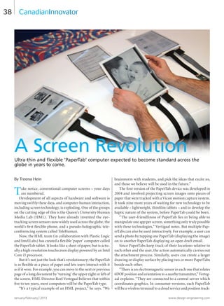 January/February | 2013 www.design-engineering.com
38
By Treena Hein
Take notice, conventional computer screens – your days
are numbered.
Development of all aspects of hardware and software is
moving swiftly these days, and computer-human interaction,
including screen technology, is exploding. One of the groups
on the cutting edge of this is the Queen’s University Human
Media Lab (HML). They have already invented the eye-
tracking screen sensors now widely used across the globe, the
world’s first flexible phone, and a pseudo-holographic tele-
conferencing system called TeleHuman.
Now, the HML team (in collaboration with Plastic Logic
and Intel Labs) has created a flexible ‘paper’ computer called
the PaperTab tablet. It looks like a sheet of paper, but is actu-
ally a high-resolution touchscreen display powered by an Intel
Core i5 processor.
But it’s not just the look that’s revolutionary; the PaperTab
is as flexible as a piece of paper and lets users interact with it
as if it were. For example, you can move to the next or previous
page of a long document by ‘turning’ the upper right or left of
the screen. HML Director Roel Vertegaal believes that within
five to ten years, most computers will be the PaperTab type.
“It’s a typical example of an HML project,” he says. “We
brainstorm with students, and pick the ideas that excite us,
and those we believe will be used in the future.”
The first version of the PaperTab device was developed in
2004 and involved projecting screen images onto pieces of
paper that were tracked with a Vicon motion capture system.
It took nine more years of waiting for new technology to be
available – lightweight, thinfilm tablets – and to develop the
haptic nature of the system, before PaperTab could be born.
“The user-friendliness of PaperTab lies in being able to
manipulate one app per screen, something only truly possible
with these technologies,” Vertigaal notes. But multiple Pap-
erTabs can also be used interactively. For example, a user can
send a photo by tapping one PaperTab (displaying the image)
on to another PaperTab displaying an open draft email.
Since PaperTabs keep track of their locations relative to
each other and the user, the action automatically carries out
the attachment process. Similarly, users can create a larger
drawing or display surface by placing two or more PaperTabs
beside each other.
“There is an electromagnetic sensor in each one that relates
6DOF position and orientation to a nearby transmitter,” Verteg-
aal explains. “They are connected to a central server which
coordinates graphics. In consumer versions, each PaperTab
will be a wireless terminal to a cloud service and position track-
CanadianInnovator
A Screen Revolution
Ultra-thin and ﬂexible ‘PaperTab’ computer expected to become standard across the
globe in years to come.
38-40-DES.indd 38 13-02-05 1:09 PM
 