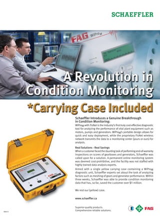 Schaeffler Introduces a Genuine Breakthrough
in Condition Monitoring:
WiProM with FisNet is the industry’s first truly cost-effective diagnostic
tool for analyzing the performance of vital plant equipment such as
motors, pumps and generators. WiProM’s portable design allows for
quick and easy deployment, while the proprietary FisNet wireless
network transmits the data to a monitoring center (yours or ours) for
analysis.
Real Solutions - Real Savings
Whenacustomerfacedthedauntingtaskofperformingend-of-warranty
inspections on scores of gearboxes and generators, Schaeffler was
called upon for a solution. A permanent online monitoring system
was deemed cost-prohibitive, and the facility was not staffed with
highly trained data analysis experts.
Armed with a single yellow carrying case containing a WiProM
diagnostic unit, Schaeffler experts set about the task of analyzing
factors such as meshing of gears and generator performance. Within
three weeks, Schaeffler was able to provide condition monitoring
data that has, so far, saved the customer over $1 million.
We rest our (yellow) case.
www.schaeffler.ca
Superior-quality products.
Comprehensive reliable solutions.©2013
4-5-DES.indd 4 13-02-05 1:01 PM
 