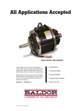 All Applications Accepted
• Energy Efficient
• Unmatched Quality
• Superior Reliability
• Quickest Delivery Available
• Made in the USA
Special flange, foot or face-mount configurations,
custom shafts, custom windings, unique performance
requirements…whatever the application, Baldor can
often build and ship your motors in two weeks or less!
With decades of experience and more than 250,000
different custom motor specifications under our belts,
you spec it and we’ll build it faster and better than
anyone in the industry.
baldor.com 479-646-4711
©2011 Baldor Electric Company
38-40-DES.indd 40 13-02-05 1:09 PM
 