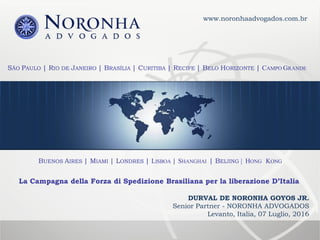 SÃO PAULO | RIO DE JANEIRO | BRASÍLIA | CURITIBA | RECIFE | BELO HORIZONTE | CAMPO GRANDE
BUENOS AIRES | MIAMI | LONDRES | LISBOA | SHANGHAI | BEIJING | HONG KONG
La Campagna della Forza di Spedizione Brasiliana per la liberazione D’Italia
www.noronhaadvogados.com.br
DURVAL DE NORONHA GOYOS JR.
Senior Partner - NORONHA ADVOGADOS
Levanto, Italia, 07 Luglio, 2016
 