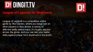 League of Legends for Beginners
League of Legends is a competitive online
game by Riot Games, where you wage war on
other players or bots across a variety of
different battle arena maps. It’s hugely popular
across the globe, and you can test your battle
skills against player from anywhere in the world.
 