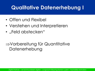 Qualitative Datenerhebung IOffen und FlexibelVerstehen und Interpretieren„Feld abstecken“Vorbereitung für Quantitative DatenerhebungQualitative Datenerhebung IIAblaufVorgehen klären								10‘Arbeiten in 6 Gruppen					30‘	Zusammentragen in Plenum			50‘