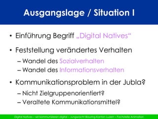 Ausgangslage / Situation IEinführung Begriff „Digital Natives“Feststellung verändertes VerhaltenWandel des SozialverhaltenWandel des InformationsverhaltenKommunikationsproblem in der Jubla?Nicht Zielgruppenorientiert?Veraltete Kommunikationsmittel?