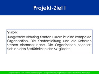Projekt-Ziel IVision:Jungwacht Blauring Kanton Luzern ist eine kompakte Organisation. Die Kantonsleitung und die Scharen stehen einander nahe. Die Organisation orientiert sich an den Bedürfnissen der Mitglieder. 