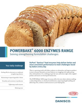 DuPont™
Danisco®
food enzymes help deliver better and
more consistent performance to meet challenges faced
by bakers every day
There is a growing trend in the bakery industry to reformulate and improve products
to meet consumer demands, yet many bakeries are struggling with implementing
these reformulations. It’s a challenge to get the taste and texture right, while crippled
product and returns are hurting the bottom line.
The POWERBake® 6000 range of enzymes offers the most robust solution enabling
a reduced dependence on chemical emulsification, improving dough handling and
delivering a fine, uniform crumb structure in your baked goods.
Your daily challenge
Finding effective alternatives to traditional
strengthening solutions
Maintaining or improving product volume
Versatility and consistency in production
Tightening crumb structure
Reducing waste
POWERBAKE
®
6000 ENZYMES RANGE
Solving strengthening formulation challenges
 