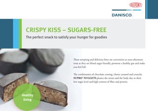 Healthy
living
CRISPY KISS – SUGARS-FREE
The perfect snack to satisfy your hunger for goodies
These tempting and delicious bites are convenient as your afternoon
treat as they are blood sugar friendly, promote a healthy gut and make
you feel full.
The combination of chocolate coating, chewy caramel and crunchy
SUPRO® NUGGETS pleases the senses and the body due to their
low sugar level and high content of fiber and protein.
 