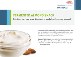 FERMENTED ALMOND SNACK
Nutritious nuts gain a new dimension in a delicious fermented spoonful
Almonds are widely recognized for their naturally healthy image. Now,
they can be enjoyed in fermented form in a spoonable almond snack.
Smooth and mild-flavored, it’s a fresh opportunity for consumers on
plant-based diets to mix indulgence with nutrition.
Danisco® VEGE Cultures from the DuPont™ Danisco® portfolio have
been specially formulated for plant-based fermented products. Look
forward to controlled acidification profiles and a broad range of
textures and flavors.
 