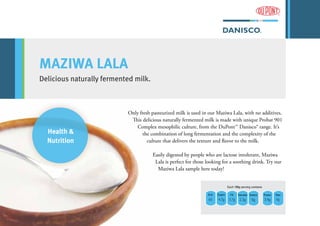 Health &
Nutrition
MAZIWA LALA
Delicious naturally fermented milk.
Only fresh pasteurized milk is used in our Maziwa Lala, with no additives.
This delicious naturally fermented milk is made with unique Probat 901
Complex mesophilic culture, from the DuPont™ Danisco® range. It’s
the combination of long fermentation and the complexity of the
culture that delivers the texture and flavor to the milk.
Easily digested by people who are lactose intolerant, Maziwa
Lala is perfect for those looking for a soothing drink. Try our
Maziwa Lala sample here today!
Kcal Sugars Fat Saturates Sodium Protein Fiber
65 4.7g 3.7g 2.3g 0g 3.4g 0g
Each 100g serving contains
 