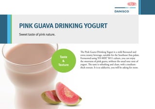 PINK GUAVA DRINKING YOGURT
Sweet taste of pink nature.
The Pink Guava Drinking Yogurt is a mild flavoured and
extra creamy beverage, suitable for the Southeast Asia palate.
Fermented using YO-MIX® M11 culture, you can enjoy
the sweetness of pink guava, without the usual sour note of
yogurt. The taste is refreshing and clean, with a medium-
thick texture. It is so addictive, you will be asking for more.
Taste
&
Texture
 