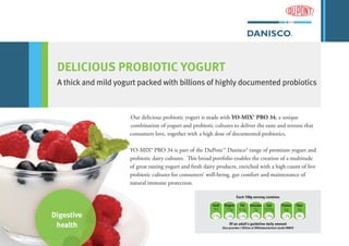 Digestive
health
DELICIOUS PROBIOTIC YOGURT
A thick and mild yogurt packed with billions of highly documented probiotics
kcal Sugars Fat Saturates Salt Protein Fiber
94 7.0g 4.5g 3g 0.07g 6g 0g
4.7% 2.6% 6.4% 15% 2.9% 12% 0%
Of an adult’s guideline daily amount
Also provides 1 Billion of Bifidobacterium lactis HN019
Each 150g serving contains
Our delicious probiotic yogurt is made with YO-MIX® PRO 34, a unique
combination of yogurt and probiotic cultures to deliver the taste and texture that
consumers love, together with a high dose of documented probiotics.
YO-MIX® PRO 34 is part of the DuPont™ Danisco® range of premium yogurt and
probiotic dairy cultures. This broad portfolio enables the creation of a multitude
of great tasting yogurt and fresh dairy products, enriched with a high count of live
probiotic cultures for consumers’ well-being, gut comfort and maintenance of
natural immune protection.
 