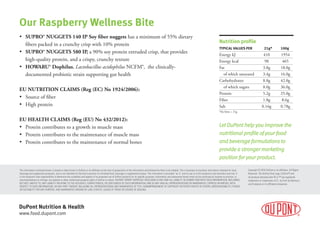 DuPont Nutrition & Health
www.food.dupont.com
• SUPRO® NUGGETS 140 IP Soy fiber nuggets has a minimum of 55% dietary
fibers packed in a crunchy crisp with 10% protein
• SUPRO® NUGGETS 580 IP, a 90% soy protein extruded crisp, that provides
high-quality protein, and a crispy, crunchy texture
• HOWARU® Dophilus, Lactobacillus acidophilus NCFM®,  the clinically-
documented probiotic strain supporting gut health
EU NUTRITION CLAIMS (Reg (EC) No 1924/2006):
• Source of fiber
• High protein
EU HEALTH CLAIMS (Reg (EU) No 432/2012):
• Protein contributes to a growth in muscle mass
• Protein contributes to the maintenance of muscle mass
• Protein contributes to the maintenance of normal bones
Our Raspberry Wellness Bite
The information contained herein is based on data known to DuPont or its afﬁliates at the time of preparation of the information and believed by them to be reliable. This is business-to-business information intended for food,
beverage and supplement producers, and is not intended for the ﬁnal consumer of a ﬁnished food, beverage or supplement product. The information is provided “as is” and its use is at the recipient’s sole discretion and risk. It
is the recipient’s sole responsibility to determine the suitability and legality of its proposed use of DuPont products for its speciﬁc purposes. Information and statements herein shall not be construed as licenses to practice, or
recommendations to infringe, any patents or other intellectual property rights of DuPont or others. DUPONT HEREBY EXPRESSLY DISCLAIMS (I) ANY AND ALL LIABILITY IN CONNECTION WITH SUCH INFORMATION, INCLUDING,
BUT NOT LIMITED TO, ANY LIABILITY RELATING TO THE ACCURACY, COMPLETENESS, OR USEFULNESS OF SUCH INFORMATION, AND (II) ANY AND ALL REPRESENTATIONS OR WARRANTIES, EXPRESS OR IMPLIED, WITH
RESPECT TO SUCH INFORMATION, OR ANY PART THEREOF, INCLUDING ALL REPRESENTATIONS AND WARRANTIES OF TITLE, NONINFRINGEMENT OF COPYRIGHT OR PATENT RIGHTS OF OTHERS, MERCHANTABILITY, FITNESS
OR SUITABILITY FOR ANY PURPOSE, AND WARRANTIES ARISING BY LAW, STATUTE, USAGE OF TRADE OR COURSE OF DEALING.
Copyright © 2018 DuPont or its afﬁliates. All Rights
Reserved. The DuPont Oval Logo, DuPont™ and
all products denoted with ® or ™ are registered
trademarks or trademarks of E.I. du Pont de Nemours
and Company or its afﬁliated companies.
Nutrition proﬁle
TYPICAL VALUES PER 21g* 100g
Energy kJ 410 1954
Energy kcal 98 465
Fat 3.8g 18.0g
of which saturated 3.4g 16.0g
Carbohydrates 8.8g 42.0g
of which sugars 8.0g 36.0g
Protein 5.2g 25.0g
Fiber 1.8g 8.6g
Salt 0.16g 0.78g
*Six bites = 21g
Let DuPont help you improve theLet DuPont help you improve the
nutritional proﬁle of your foodnutritional proﬁle of your food
and beverage formulations toand beverage formulations to
provide a stronger marketingprovide a stronger marketing
position for your product.position for your product.
 