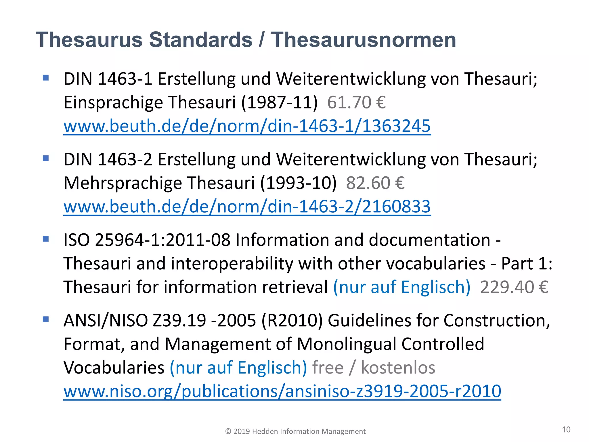 ▪ DIN 1463-1 Erstellung und Weiterentwicklung von Thesauri;
Einsprachige Thesauri (1987-11) 61.70 €
www.beuth.de/de/norm/din-1463-1/1363245
▪ DIN 1463-2 Erstellung und Weiterentwicklung von Thesauri;
Mehrsprachige Thesauri (1993-10) 82.60 €
www.beuth.de/de/norm/din-1463-2/2160833
▪ ISO 25964-1:2011-08 Information and documentation -
Thesauri and interoperability with other vocabularies - Part 1:
Thesauri for information retrieval (nur auf Englisch) 229.40 €
▪ ANSI/NISO Z39.19 -2005 (R2010) Guidelines for Construction,
Format, and Management of Monolingual Controlled
Vocabularies (nur auf Englisch) free / kostenlos
www.niso.org/publications/ansiniso-z3919-2005-r2010
Thesaurus Standards / Thesaurusnormen
10© 2019 Hedden Information Management
 
