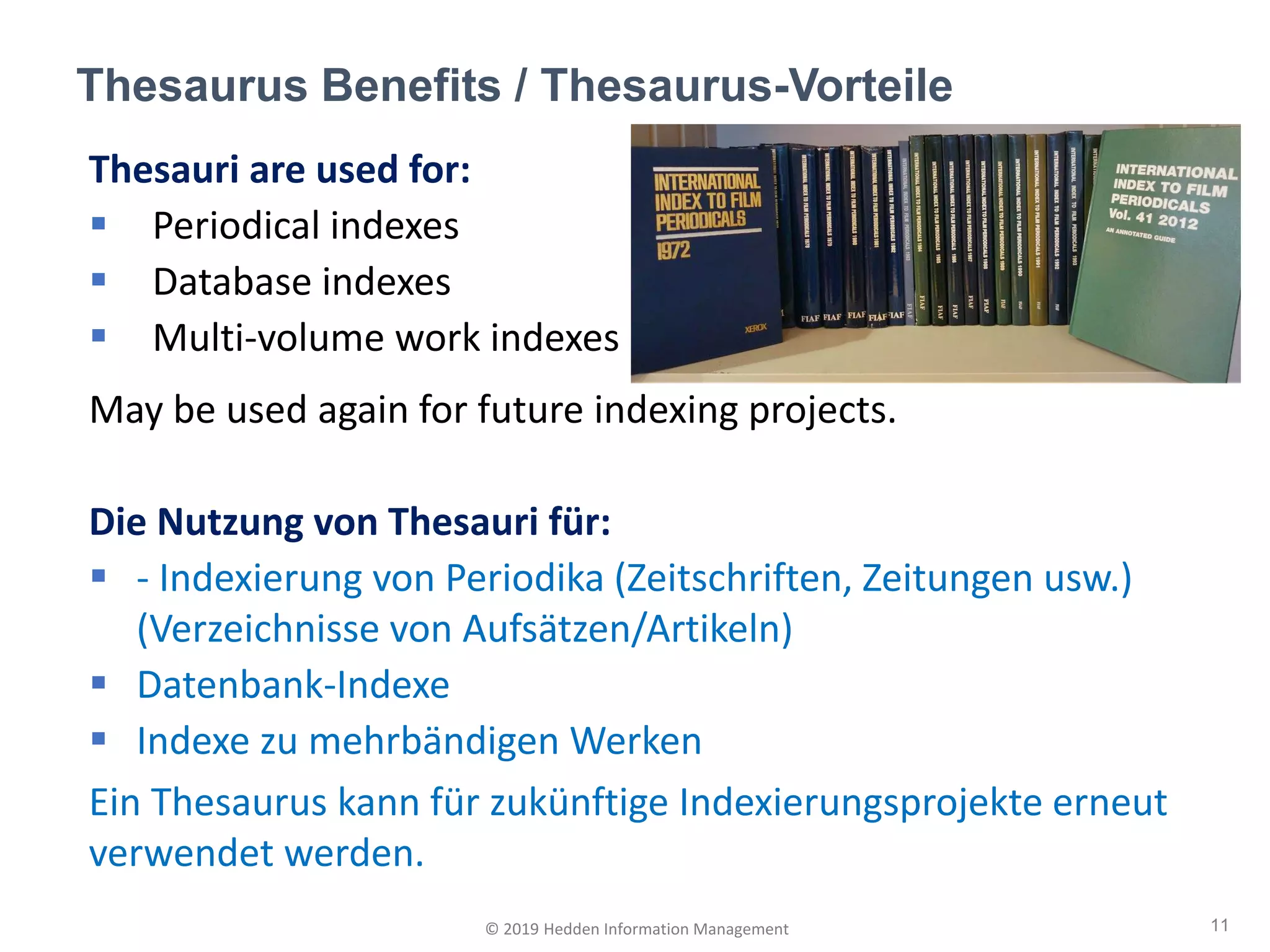 Thesauri are used for:
▪ Periodical indexes
▪ Database indexes
▪ Multi-volume work indexes
May be used again for future indexing projects.
Die Nutzung von Thesauri für:
▪ - Indexierung von Periodika (Zeitschriften, Zeitungen usw.)
(Verzeichnisse von Aufsätzen/Artikeln)
▪ Datenbank-Indexe
▪ Indexe zu mehrbändigen Werken
Ein Thesaurus kann für zukünftige Indexierungsprojekte erneut
verwendet werden.
Thesaurus Benefits / Thesaurus-Vorteile
11© 2019 Hedden Information Management
 