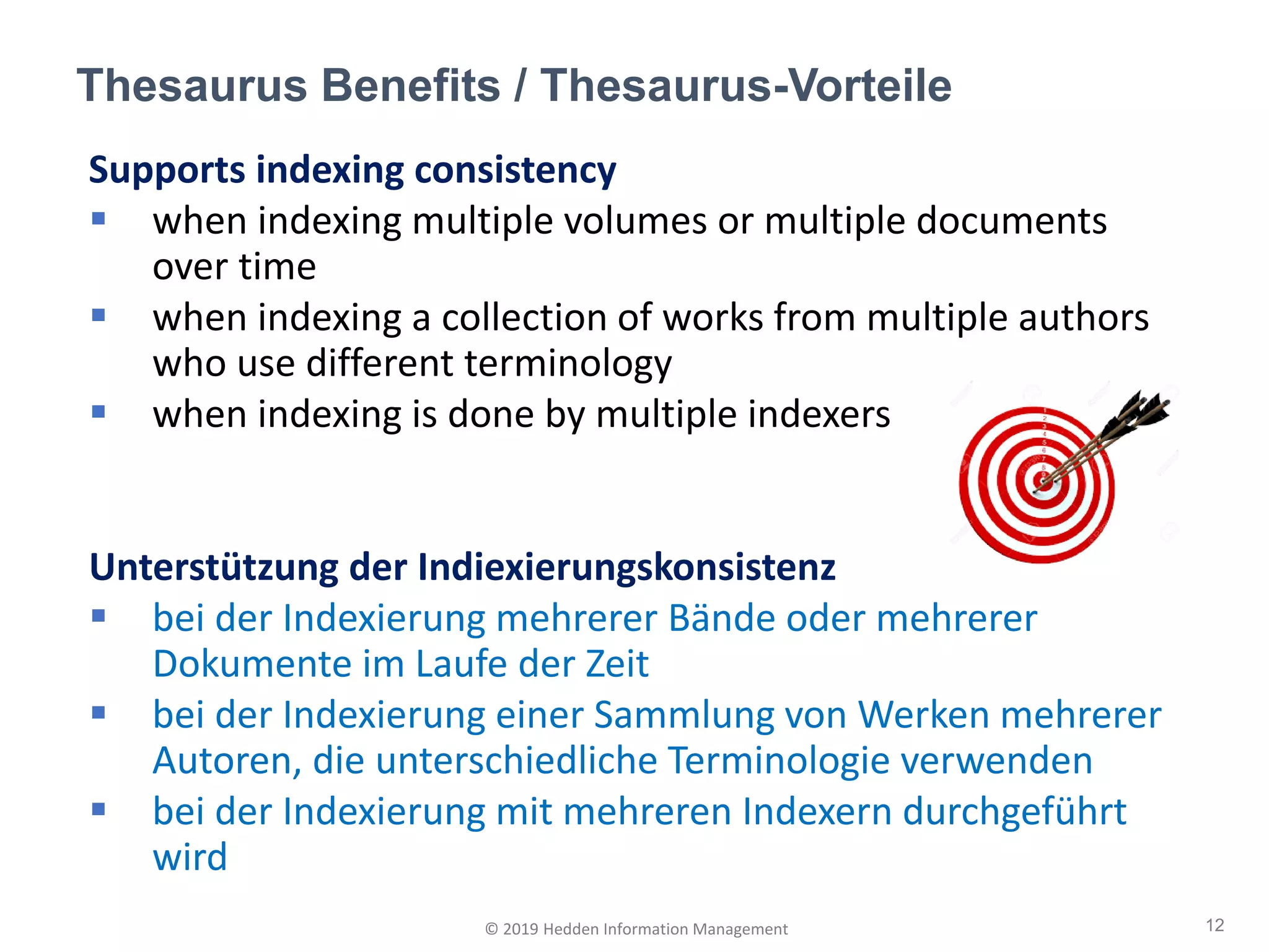 Supports indexing consistency
▪ when indexing multiple volumes or multiple documents
over time
▪ when indexing a collection of works from multiple authors
who use different terminology
▪ when indexing is done by multiple indexers
Unterstützung der Indiexierungskonsistenz
▪ bei der Indexierung mehrerer Bände oder mehrerer
Dokumente im Laufe der Zeit
▪ bei der Indexierung einer Sammlung von Werken mehrerer
Autoren, die unterschiedliche Terminologie verwenden
▪ bei der Indexierung mit mehreren Indexern durchgeführt
wird
Thesaurus Benefits / Thesaurus-Vorteile
12© 2019 Hedden Information Management
 