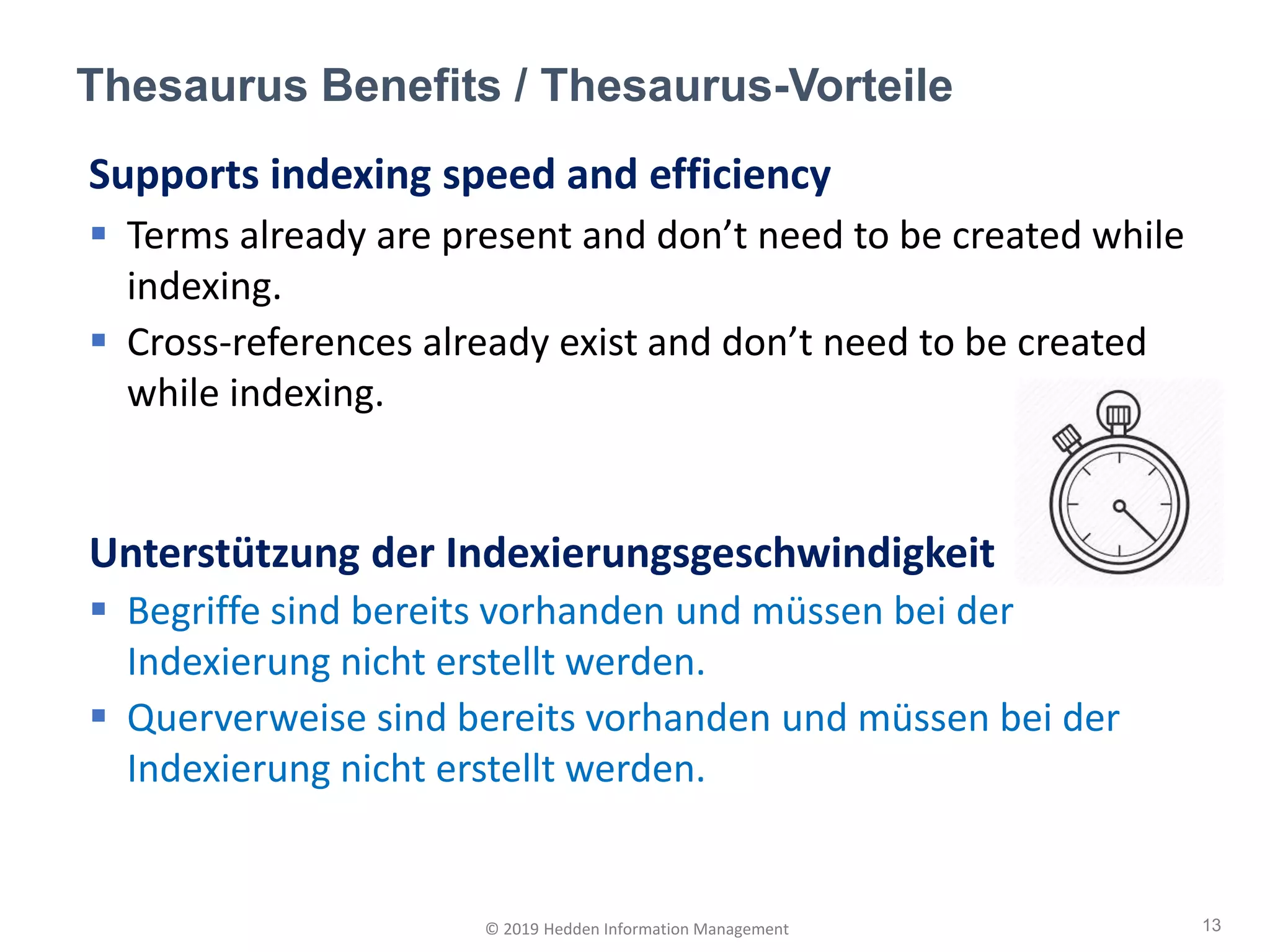 Supports indexing speed and efficiency
▪ Terms already are present and don’t need to be created while
indexing.
▪ Cross-references already exist and don’t need to be created
while indexing.
Unterstützung der Indexierungsgeschwindigkeit
▪ Begriffe sind bereits vorhanden und müssen bei der
Indexierung nicht erstellt werden.
▪ Querverweise sind bereits vorhanden und müssen bei der
Indexierung nicht erstellt werden.
Thesaurus Benefits / Thesaurus-Vorteile
13© 2019 Hedden Information Management
 