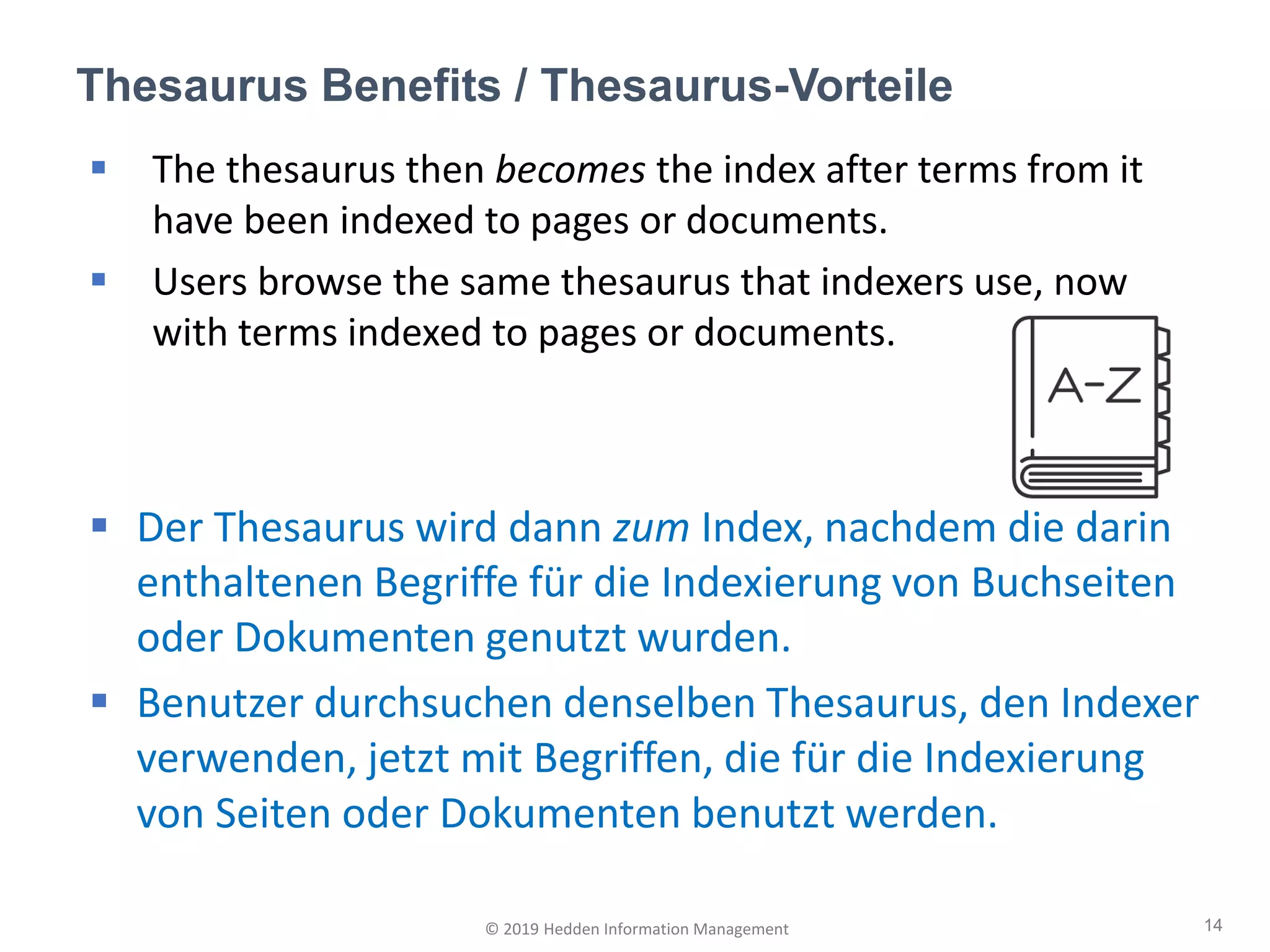 ▪ The thesaurus then becomes the index after terms from it
have been indexed to pages or documents.
▪ Users browse the same thesaurus that indexers use, now
with terms indexed to pages or documents.
▪ Der Thesaurus wird dann zum Index, nachdem die darin
enthaltenen Begriffe für die Indexierung von Buchseiten
oder Dokumenten genutzt wurden.
▪ Benutzer durchsuchen denselben Thesaurus, den Indexer
verwenden, jetzt mit Begriffen, die für die Indexierung
von Seiten oder Dokumenten benutzt werden.
Thesaurus Benefits / Thesaurus-Vorteile
14© 2019 Hedden Information Management
 