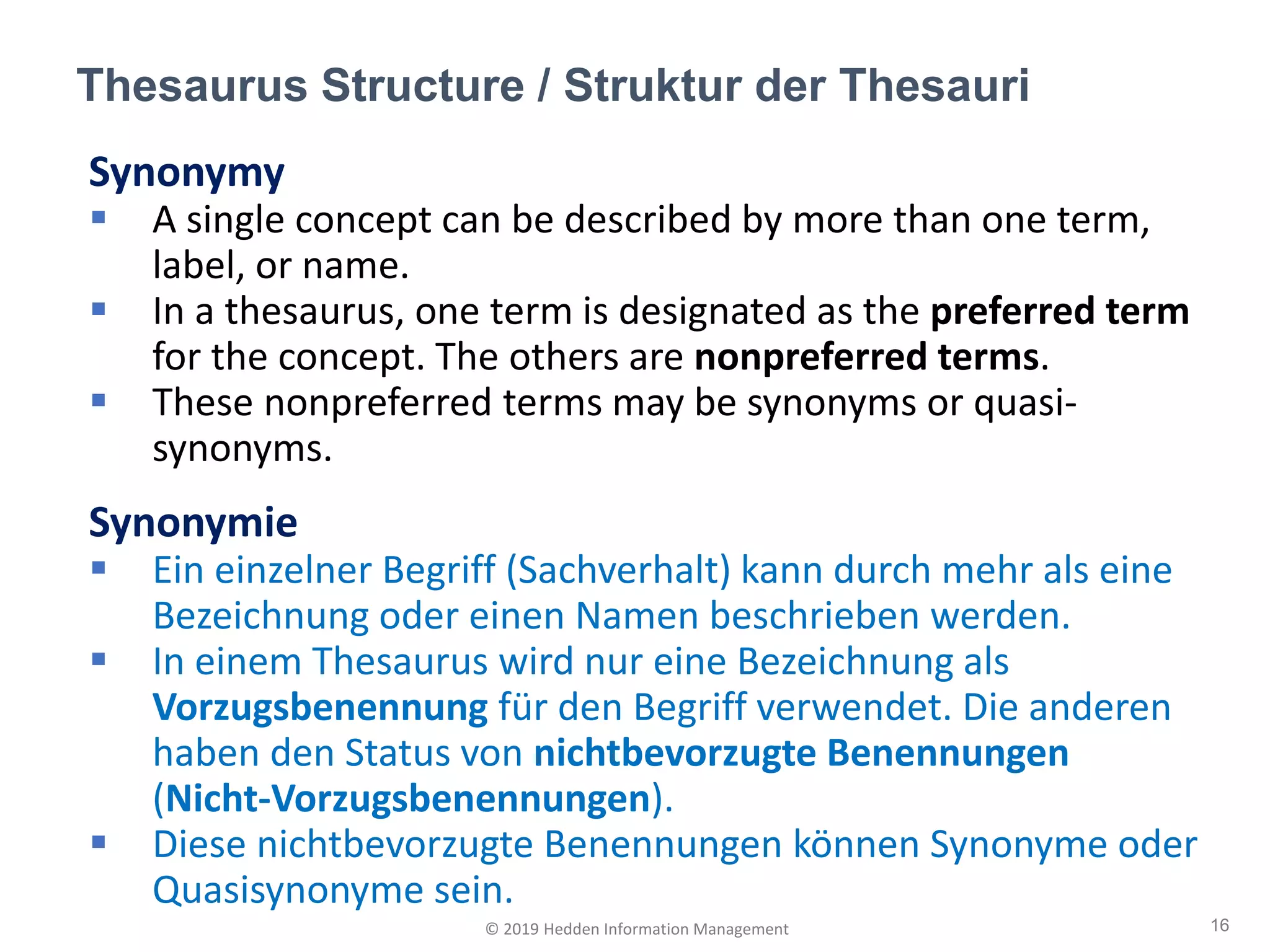 Synonymy
▪ A single concept can be described by more than one term,
label, or name.
▪ In a thesaurus, one term is designated as the preferred term
for the concept. The others are nonpreferred terms.
▪ These nonpreferred terms may be synonyms or quasi-
synonyms.
Synonymie
▪ Ein einzelner Begriff (Sachverhalt) kann durch mehr als eine
Bezeichnung oder einen Namen beschrieben werden.
▪ In einem Thesaurus wird nur eine Bezeichnung als
Vorzugsbenennung für den Begriff verwendet. Die anderen
haben den Status von nichtbevorzugte Benennungen
(Nicht-Vorzugsbenennungen).
▪ Diese nichtbevorzugte Benennungen können Synonyme oder
Quasisynonyme sein.
Thesaurus Structure / Struktur der Thesauri
16© 2019 Hedden Information Management
 