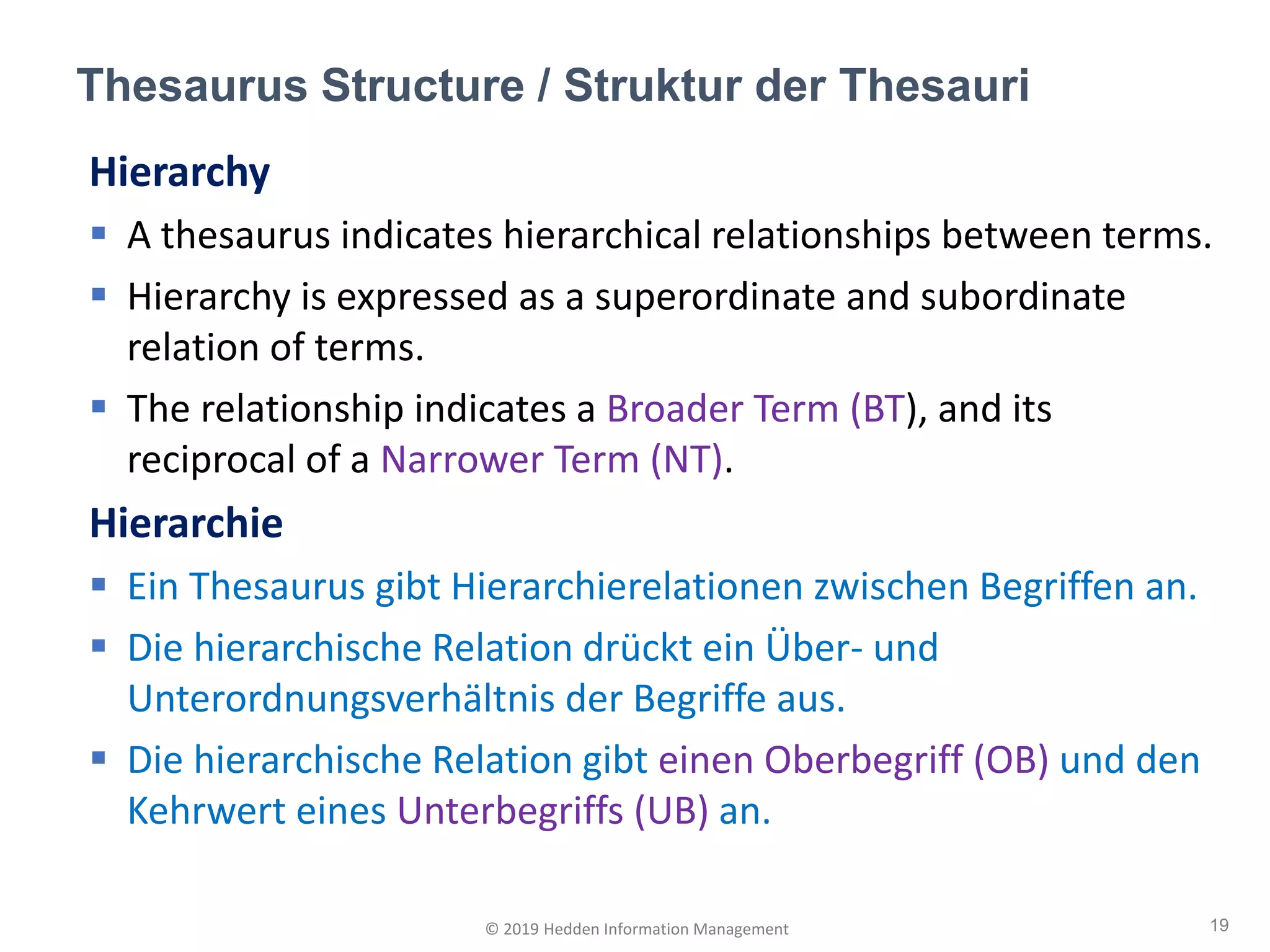 Hierarchy
▪ A thesaurus indicates hierarchical relationships between terms.
▪ Hierarchy is expressed as a superordinate and subordinate
relation of terms.
▪ The relationship indicates a Broader Term (BT), and its
reciprocal of a Narrower Term (NT).
Hierarchie
▪ Ein Thesaurus gibt Hierarchierelationen zwischen Begriffen an.
▪ Die hierarchische Relation drückt ein Über- und
Unterordnungsverhältnis der Begriffe aus.
▪ Die hierarchische Relation gibt einen Oberbegriff (OB) und den
Kehrwert eines Unterbegriffs (UB) an.
Thesaurus Structure / Struktur der Thesauri
19© 2019 Hedden Information Management
 
