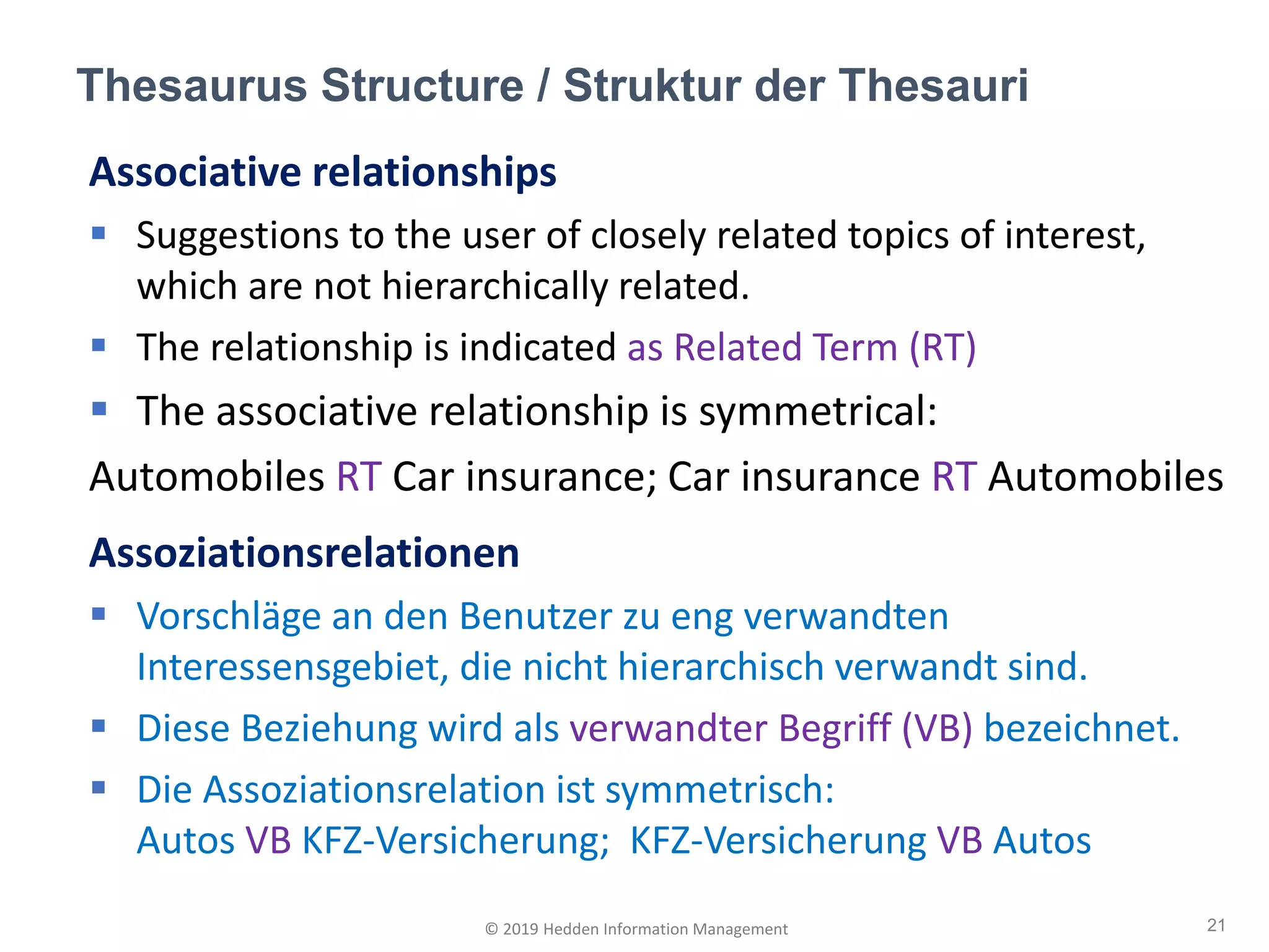 Associative relationships
▪ Suggestions to the user of closely related topics of interest,
which are not hierarchically related.
▪ The relationship is indicated as Related Term (RT)
▪ The associative relationship is symmetrical:
Automobiles RT Car insurance; Car insurance RT Automobiles
Assoziationsrelationen
▪ Vorschläge an den Benutzer zu eng verwandten
Interessensgebiet, die nicht hierarchisch verwandt sind.
▪ Diese Beziehung wird als verwandter Begriff (VB) bezeichnet.
▪ Die Assoziationsrelation ist symmetrisch:
Autos VB KFZ-Versicherung; KFZ-Versicherung VB Autos
Thesaurus Structure / Struktur der Thesauri
21© 2019 Hedden Information Management
 